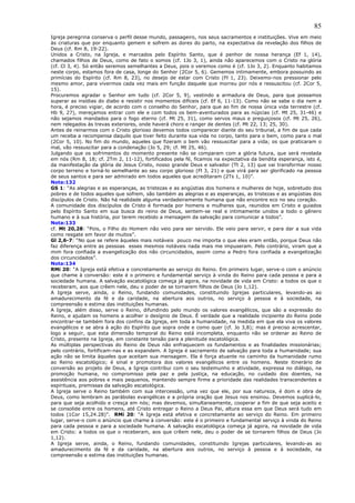85
Igreja peregrina conserva o perfil desse mundo, passageiro, nos seus sacramentos e instituições. Vive em meio
às criaturas que por enquanto gemem e sofrem as dores do parto, na expectativa da revelação dos filhos de
Deus (cf. Rm 8, 19-22).
Unidos a Cristo, na Igreja, e marcados pelo Espírito Santo, que é penhor de nossa herança (Ef 1, 14),
chamados filhos de Deus, como de fato o somos (cf. 1Jo 3, 1), ainda não aparecemos com o Cristo na glória
(cf. Cl 3, 4). Só então seremos semelhantes a Deus, pois o veremos como é (cf. 1Jo 3, 2). Enquanto habitamos
neste corpo, estamos fora de casa, longe do Senhor (2Cor 5, 6). Gememos intimamente, embora possuindo as
primícias do Espírito (cf. Rm 8, 23), no desejo de estar com Cristo (Fl 1, 23). Deixemo-nos pressionar pelo
mesmo amor, para vivermos cada vez mais em função daquele que morreu por nós e ressuscitou (cf. 2Cor 5,
15).
Procuremos agradar o Senhor em tudo (cf. 2Cor 5, 9), vestindo a armadura de Deus, para que possamos
superar as insídias do diabo e resistir nos momentos difíceis (cf. Ef 6, 11-13). Como não se sabe o dia nem a
hora, é preciso vigiar, de acordo com o conselho do Senhor, para que ao fim de nossa única vida terrestre (cf.
Hb 9, 27), mereçamos entrar com ele e com todos os bem-aventurados para as núpcias (cf. Mt 25, 31-46) e
não sejamos mandados para o fogo eterno (cf. Mt 25, 31), como servos maus e preguiçosos (cf. Mt 25, 26),
nem relegados às trevas exteriores, onde haverá choro e ranger de dentes (cf. Mt 22, 13; 25, 30).
Antes de reinarmos com o Cristo glorioso devemos todos comparecer diante do seu tribunal, a fim de que cada
um receba a recompensa daquilo que tiver feito durante sua vida no corpo, tanto para o bem, como para o mal
(2Cor 5, 10). No fim do mundo, aqueles que fizeram o bem vão ressuscitar para a vida; os que praticaram o
mal, vão ressuscitar para a condenação (Jo 5, 29; cf. Mt 25, 46).
Julgando que os sofrimentos do momento presente não se comparam com a glória futura, que será revelada
em nós (Rm 8, 18; cf. 2Tm 2, 11-12), fortificados pela fé, ficamos na expectativa da bendita esperança, isto é,
da manifestação da glória de Jesus Cristo, nosso grande Deus e salvador (Tt 2, 13) que vai transformar nosso
corpo terreno e torná-lo semelhante ao seu corpo glorioso (Fl 3, 21) e que virá para ser glorificado na pessoa
de seus santos e para ser admirado em todos aqueles que acreditaram (2Ts 1, 10)”.
Nota:132
GS 1: “As alegrias e as esperanças, as tristezas e as angústias dos homens e mulheres de hoje, sobretudo dos
pobres e de todos aqueles que sofrem, são também as alegrias e as esperanças, as tristezas e as angústias dos
discípulos de Cristo. Não há realidade alguma verdadeiramente humana que não encontre eco no seu coração.
A comunidade dos discípulos de Cristo é formada por homens e mulheres que, reunidos em Cristo e guiados
pelo Espírito Santo em sua busca do reino de Deus, sentem-se real e intimamente unidos a todo o gênero
humano e à sua história, por terem recebido a mensagem da salvação para comunicar a todos”.
Nota:133
cf. Mt 20,28: “Pois, o Filho do Homem não veio para ser servido. Ele veio para servir, e para dar a sua vida
como resgate em favor de muitos”.
Gl 2,6-7: “No que se refere àqueles mais notáveis pouco me importa o que eles eram então, porque Deus não
faz diferença entre as pessoas esses mesmos notáveis nada mais me impuseram. Pelo contrário, viram que a
mim fora confiada a evangelização dos não circuncidados, assim como a Pedro fora confiada a evangelização
dos circuncidados”.
Nota:134
RMi 20: “A Igreja está efetiva e concretamente ao serviço do Reino. Em primeiro lugar, serve-o com o anúncio
que chame à conversão: este é o primeiro e fundamental serviço à vinda do Reino para cada pessoa e para a
sociedade humana. A salvação escatológica começa já agora, na novidade de vida em Cristo: a todos os que o
receberam, aos que crêem nele, deu o poder de se tornarem filhos de Deus (Jo 1,12).
A Igreja serve, ainda, o Reino, fundando comunidades, constituindo Igrejas particulares, levando-as ao
amadurecimento da fé e da caridade, na abertura aos outros, no serviço à pessoa e à sociedade, na
compreensão e estima das instituições humanas.
A Igreja, além disso, serve o Reino, difundindo pelo mundo os valores evangélicos, que são a expressão do
Reino, e ajudam os homens a acolher o desígnio de Deus. É verdade que a realidade incipiente do Reino pode
encontrar-se também fora dos confins da Igreja, em toda a humanidade, na medida em que ela viva os valores
evangélicos e se abra à ação do Espírito que sopra onde e como quer (cf. Jo 3,8); mas é preciso acrescentar,
logo a seguir, que esta dimensão temporal do Reino está incompleta, enquanto não se ordenar ao Reino de
Cristo, presente na Igreja, em constante tensão para a plenitude escatológica.
As múltiplas perspectivas do Reino de Deus não enfraquecem os fundamentos e as finalidades missionárias;
pelo contrário, fortificam-nas e as expandem. A Igreja é sacramento de salvação para toda a humanidade; sua
ação não se limita àqueles que aceitam sua mensagem. Ela é força atuante no caminho da humanidade rumo
ao Reino escatológico; é sinal e promotora dos valores evangélicos entre os homens. Neste itinerário de
conversão ao projeto de Deus, a Igreja contribui com o seu testemunho e atividade, expressa no diálogo, na
promoção humana, no compromisso pela paz e pela justiça, na educação, no cuidado dos doentes, na
assistência aos pobres e mais pequenos, mantendo sempre firme a prioridade das realidades transcendentes e
espirituais, premissas da salvação escatológica.
A Igreja serve o Reino também com sua intercessão, uma vez que ele, por sua natureza, é dom e obra de
Deus, como lembram as parábolas evangélicas e a própria oração que Jesus nos ensinou. Devemos suplicá-lo,
para que seja acolhido e cresça em nós; mas devemos, simultaneamente, cooperar a fim de que seja aceito e
se consolide entre os homens, até Cristo entregar o Reino a Deus Pai, altura essa em que Deus será tudo em
todos (1Cor 15,24.28)”. RMi 20: “A Igreja está efetiva e concretamente ao serviço do Reino. Em primeiro
lugar, serve-o com o anúncio que chame à conversão: este é o primeiro e fundamental serviço à vinda do Reino
para cada pessoa e para a sociedade humana. A salvação escatológica começa já agora, na novidade de vida
em Cristo: a todos os que o receberam, aos que crêem nele, deu o poder de se tornarem filhos de Deus (Jo
1,12).
A Igreja serve, ainda, o Reino, fundando comunidades, constituindo Igrejas particulares, levando-as ao
amadurecimento da fé e da caridade, na abertura aos outros, no serviço à pessoa e à sociedade, na
compreensão e estima das instituições humanas.
 