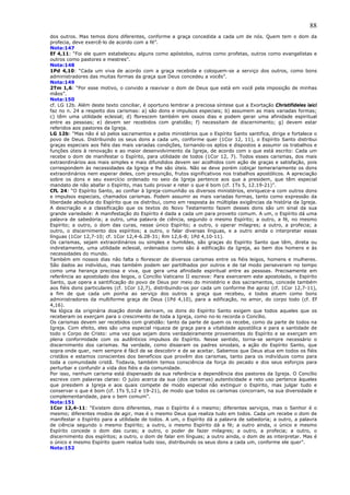 88
dos outros. Mas temos dons diferentes, conforme a graça concedida a cada um de nós. Quem tem o dom da
profecia, deve exercê-lo de acordo com a fé”.
Nota:147
Ef 4,11: “Foi ele quem estabeleceu alguns como apóstolos, outros como profetas, outros como evangelistas e
outros como pastores e mestres”.
Nota:148
1Pd 4,10: “Cada um viva de acordo com a graça recebida e coloquem-se a serviço dos outros, como bons
administradores das muitas formas da graça que Deus concedeu a vocês”.
Nota:149
2Tm 1,6: “Por esse motivo, o convido a reavivar o dom de Deus que está em você pela imposição de minhas
mãos”.
Nota:150
cf. LG 12b. Além deste texto conciliar, é oportuno lembrar a preciosa síntese que a Exortação Christifideles laici
faz no n. 24 a respeito dos carismas: a) são dons e impulsos especiais; b) assumem as mais variadas formas;
c) têm uma utilidade eclesial; d) florescem também em ossos dias e podem gerar uma afinidade espiritual
entre as pessoas; e) devem ser recebidos com gratidão; f) necessitam de discernimento; g) devem estar
referidos aos pastores da Igreja.
LG 12b: “Mas não é só pelos sacramentos e pelos ministérios que o Espírito Santo santifica, dirige e fortalece o
povo de Deus. Distribuindo os seus dons a cada um, conforme quer (1Cor 12, 11), o Espírito Santo distribui
graças especiais aos fiéis das mais variadas condições, tornando-os aptos e dispostos a assumir os trabalhos e
funções úteis à renovação e ao maior desenvolvimento da Igreja, de acordo com o que está escrito: Cada um
recebe o dom de manifestar o Espírito, para utilidade de todos (1Cor 12, 7). Todos esses carismas, dos mais
extraordinários aos mais simples e mais difundidos devem ser acolhidos com ação de graças e satisfação, pois
correspondem às necessidades da Igreja e lhe são úteis. Não se deve porém cobiçar temerariamente os dons
extraordinários nem esperar deles, com presunção, frutos significativos nos trabalhos apostólicos. A apreciação
sobre os dons e seu exercício ordenado no seio da Igreja pertence aos que a presidem, que têm especial
mandato de não abafar o Espírito, mas tudo provar e reter o que é bom (cf. 1Ts 5, 12.19-21)”.
CfL 24: “O Espírito Santo, ao confiar à Igreja-comunhão os diversos ministérios, enriquece-a com outros dons
e impulsos especiais, chamados carismas. Podem assumir as mais variadas formas, tanto como expressão da
liberdade absoluta do Espírito que os distribui, como em resposta às múltiplas exigências da história da Igreja.
A descriação e a classificação que os textos do Novo Testamento fazem desses dons são um sinal da sua
grande variedade: A manifestação do Espírito é dada a cada um para proveito comum. A um, o Espírito dá uma
palavra de sabedoria; a outro, uma palavra de ciência, segundo o mesmo Espírito; a outro, a fé, no mesmo
Espírito; a outro, o dom das curas, nesse único Espírito; a outro, o operar milagres; a outro, a profecia; a
outro, o discernimento dos espíritos; a outro, o falar diversas línguas, e a outro ainda o interpretar essas
línguas (1Cor 12,7-10; cf. 1Cor 12,4-6.28-31; Rm 12,6-8; 1Pd 4,10-11).
Os carismas, sejam extraordinários ou simples e humildes, são graças do Espírito Santo que têm, direta ou
indiretamente, uma utilidade eclesial, ordenados como são à edificação da Igreja, ao bem dos homens e às
necessidades do mundo.
Também em nossos dias não falta o florescer de diversos carismas entre os fiéis leigos, homens e mulheres.
São dados ao indivíduo, mas também podem ser partilhados por outros e de tal modo perseveram no tempo
como uma herança preciosa e viva, que gera uma afinidade espiritual entre as pessoas. Precisamente em
referência ao apostolado dos leigos, o Concílio Vaticano II escreve: Para exercerem este apostolado, o Espírito
Santo, que opera a santificação do povo de Deus por meio do ministério e dos sacramentos, concede também
aos fiéis dons particulares (cf. 1Cor 12,7), distribuindo-os por cada um conforme lhe apraz (cf. 1Cor 12,7-11),
a fim de que cada um ponha ao serviço dos outros a graça que recebeu, e todos atuem como bons
administradores da multiforme graça de Deus (1Pd 4,10), para a edificação, no amor, do corpo todo (cf. Ef
4,16).
Na lógica da originária doação donde derivam, os dons do Espírito Santo exigem que todos aqueles que os
receberam os exerçam para o crescimento de toda a Igreja, como no-lo recorda o Concílio.
Os carismas devem ser recebidos com gratidão: tanto da parte de quem os recebe, como da parte de todos na
Igreja. Com efeito, eles são uma especial riqueza de graça para a vitalidade apostólica e para a santidade de
todo o Corpo de Cristo: uma vez que sejam dons verdadeiramente provenientes do Espírito e se exerçam em
plena conformidade com os autênticos impulsos do Espírito. Nesse sentido, torna-se sempre necessário o
discernimento dos carismas. Na verdade, como disseram os padres sinodais, a ação do Espírito Santo, que
sopra onde quer, nem sempre é fácil de se descobrir e de se aceitar. Sabemos que Deus atua em todos os fiéis
cristãos e estamos conscientes dos benefícios que provêm dos carismas, tanto para os indivíduos como para
toda a comunidade cristã. Todavia, também temos consciência da força do pecado e dos seus esforços para
perturbar e confundir a vida dos fiéis e da comunidade.
Por isso, nenhum carisma está dispensado da sua referência e dependência dos pastores da Igreja. O Concílio
escreve com palavras claras: O juízo acerca da sua (dos carismas) autenticidade e reto uso pertence àqueles
que presidem a Igreja e aos quais compete de modo especial não extinguir o Espírito, mas julgar tudo e
conservar o que é bom (cf. 1Ts 5,12 e 19-21), de modo que todos os carismas concorram, na sua diversidade e
complementaridade, para o bem comum”.
Nota:151
1Cor 12,4-11: “Existem dons diferentes, mas o Espírito é o mesmo; diferentes serviços, mas o Senhor é o
mesmo; diferentes modos de agir, mas é o mesmo Deus que realiza tudo em todos. Cada um recebe o dom de
manifestar o Espírito para a utilidade de todos. A um, o Espírito dá a palavra de sabedoria; a outro, a palavra
de ciência segundo o mesmo Espírito; a outro, o mesmo Espírito dá a fé; a outro ainda, o único e mesmo
Espírito concede o dom das curas; a outro, o poder de fazer milagres; a outro, a profecia; a outro, o
discernimento dos espíritos; a outro, o dom de falar em línguas; a outro ainda, o dom de as interpretar. Mas é
o único e mesmo Espírito quem realiza tudo isso, distribuindo os seus dons a cada um, conforme ele quer”.
Nota:152
 