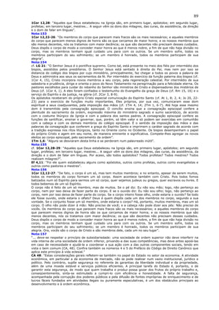 89
1Cor 12,28: “Aqueles que Deus estabeleceu na Igreja são, em primeiro lugar, apóstolos; em segundo lugar,
profetas; em terceiro lugar, mestres... A seguir vêm os dons dos milagres, das curas, da assistência, da direção
e o dom de falar em línguas”.
Nota:153
1Cor 12,22-26: “Os membros do corpo que parecem mais fracos são os mais necessários; e aqueles membros
do corpo que parecem menos dignos de honra são os que cercamos de maior honra; e os nossos membros que
são menos decentes, nós os tratamos com maior decência; os que são decentes não precisam desses cuidados.
Deus dispôs o corpo de modo a conceder maior honra ao que é menos nobre, a fim de que não haja divisão no
corpo, mas os membros tenham igual cuidado uns para com os outros. Se um membro sofre, todos os
membros participam do seu sofrimento; se um membro é honrado, todos os membros participam de sua
alegria”.
Nota:154
cf. LG 21: “O Senhor Jesus é o pontífice supremo. Como tal, está presente no meio dos fiéis por intermédio dos
bispos, assistidos pelos presbíteros. O Senhor Jesus está sentado à direita do Pai, mas nem por isso se
distancia do colégio dos bispos por cujo ministério, principalmente, faz chegar a todos os povos a palavra de
Deus e administra aos seus os sacramentos da fé. Por intermédio do exercício da função paterna dos bispos (cf.
1Cor 4, 15), Cristo incorpora novos membros a seu corpo, pela regeneração celestial. Por intermédio de sua
sabedoria e prudência, dirige e orienta o povo do Novo Testamento na peregrinação para a felicidade eterna. Os
pastores escolhidos para cuidar do rebanho do Senhor são ministros de Cristo e dispensadores dos mistérios de
Deus (cf. 1Cor 4, 1). A eles foram confiados o testemunho do Evangelho da graça de Deus (cf. Rm 15, 16) e o
serviço do Espírito e da justiça, na glória (cf. 2Cor 3, 8-9).
Os apóstolos receberam do próprio Cristo especial comunicação do Espírito Santo (cf. At 1, 8; 2, 4; Jo 20, 22-
23) para o exercício de funções muito importantes. Eles próprios, por sua vez, comunicaram esse dom
espiritual a seus coadjuvantes, pela imposição das mãos (cf. 1Tm 4, 14; 2Tm 1, 6-7). Até hoje esse mesmo
dom é transmitido pela consagração episcopal. O concílio ensina que a consagração episcopal confere a
plenitude do sacramento da ordem, expressão máxima do ministério sagrado e sumo sacerdócio, de acordo
com o costume litúrgico da Igreja e com a palavra dos santos padres. A consagração episcopal confere as
funções de santificar, ensinar e governar, que, porém, só têm valor e só podem ser exercidas em comunhão
com a cabeça e com os demais membros do colégio episcopal. É o sentido da imposição das mãos e das
palavras da consagração que conferem a graça do Espírito Santo e imprimem o caráter sagrado de acordo com
a tradição expressa nos ritos litúrgicos, tanto no Oriente como no Ocidente. Os bispos desempenham o papel
do próprio Cristo e agem em seu nome, de maneira eminente e significativa. Compete-lhes agregar os novos
eleitos ao corpo episcopal, pelo sacramento da ordem”.
1Tm 1,6: “Alguns se desviaram desta linha e se perderam num palavreado inútil”.
Nota:155
cf. 1Cor 12,28-29: “Aqueles que Deus estabeleceu na Igreja são, em primeiro lugar, apóstolos; em segundo
lugar, profetas; em terceiro lugar, mestres... A seguir vêm os dons dos milagres, das curas, da assistência, da
direção e o dom de falar em línguas. Por acaso, são todos apóstolos? Todos profetas? Todos mestres? Todos
realizam milagres?”.
Ef 4,11: “Foi ele quem estabeleceu alguns como apóstolos, outros como profetas, outros como evangelistas e
outros como pastores e mestres”.
Nota:156
1Cor 12,12-27: “De fato, o corpo é um só, mas tem muitos membros; e no entanto, apesar de serem muitos,
todos os membros do corpo formam um só corpo. Assim acontece também com Cristo. Pois todos fomos
batizados num só Espírito para sermos um só corpo, quer sejamos judeus ou gregos, quer escravos ou livres. E
todos bebemos de um só Espírito.
O corpo não é feito de um só membro, mas de muitos. Se o pé diz: Eu não sou mão; logo, não pertenço ao
corpo, nem por isso deixa de fazer parte do corpo. E se o ouvido diz: Eu não sou olho; logo, não pertenço ao
corpo, nem por isso deixa de fazer parte do corpo. Se o corpo inteiro fosse olho, onde estaria o ouvido? Se todo
ele fosse ouvido, onde estaria o olfato? Deus é quem dispôs cada um dos membros no corpo, segundo a sua
vontade. Se o conjunto fosse um só membro, onde estaria o corpo? Há, portanto, muitos membros, mas um só
corpo. O olho não pode dizer à mão: Não preciso de você; e a cabeça não pode dizer aos pés: Não preciso de
vocês. Os membros do corpo que parecem mais fracos são os mais necessários; e aqueles membros do corpo
que parecem menos dignos de honra são os que cercamos de maior honra; e os nossos membros que são
menos decentes, nós os tratamos com maior decência; os que são decentes não precisam desses cuidados.
Deus dispôs o corpo de modo a conceder maior honra ao que é menos nobre, a fim de que não haja divisão no
corpo, mas os membros tenham igual cuidado uns para com os outros. Se um membro sofre, todos os
membros participam do seu sofrimento; se um membro é honrado, todos os membros participam de sua
alegria. Ora, vocês são o corpo de Cristo e são membros dele, cada um no seu lugar”.
Nota:157
“... deve-se respeitar o princípio de subsidiariedade: uma sociedade de ordem superior não deve interferir na
vida interna de uma sociedade de ordem inferior, privando-a das suas competências, mas deve antes apoiá-las
em caso de necessidade e ajudá-la a coordenar a sua ação com a das outras componentes sociais, tendo em
vista o bem comum (CA, 48). Confira também os números 4 e 5 do Prefácio do Código de Direito Canônico que
aplica este princípio à vida eclesial.”
CA 48: “Estas considerações gerais refletem-se também no papel do Estado no setor da economia. A atividade
econômica, em particular a da economia de mercado, não se pode realizar num vazio institucional, jurídico e
político. Pelo contrário, supõe segurança no referente às garantias da liberdade individual e da propriedade,
além de uma moeda estável e serviços públicos eficientes. A principal tarefa do Estado é, portanto, o de
garantir esta segurança, de modo que quem trabalha e produz possa gozar dos frutos do próprio trabalho e,
conseqüentemente, sinta-se estimulado a cumpri-lo com eficiência e honestidade. A falta de segurança,
acompanhada pela corrupção dos poderes públicos e pela difusão de fontes impróprias de enriquecimento e de
lucros fáceis fundados em atividades ilegais ou puramente especulativas, é um dos obstáculos principais ao
desenvolvimento e à ordem econômica.
 