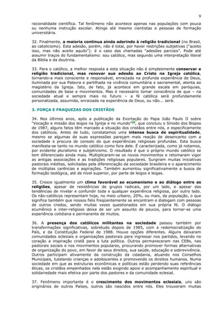 9
racionalidade científica. Tal fenômeno não acontece apenas nas populações com pouca
ou nenhuma instrução escolar. Atinge até mesmo cientistas e pessoas de formação
universitária.

32. Finalmente, a maioria continua ainda aderindo à religião tradicional (no Brasil,
ao catolicismo). Esta adesão, porém, não é total, por haver restrições subjetivas (“aceito
isso, mas não aceito aquilo”): é o caso das chamadas “adesões parciais”. Pode até
assumir traços do fundamentalismo: sou católico, mas segundo uma interpretação literal
da Bíblia e da doutrina.

33. Para o católico, a melhor resposta a esta situação não é simplesmente conservar a
religião tradicional, mas renovar sua adesão ao Cristo na Igreja católica,
tornando-a mais consciente e responsável, enraizada na profunda experiência de Deus,
iluminada por sua Palavra e partilhada na vivência comunitária e sacramental, atenta ao
magistério da Igreja. Isto, de fato, já acontece em grande escala em paróquias,
comunidades de base e movimentos. Mas é necessário tomar consciência de que – na
sociedade atual e sempre mais no futuro – a fé católica será profundamente
personalizada, assumida, enraizada na experiência de Deus, ou não... será.

3. FORÇA E FRAQUEZAS DOS CRISTÃOS

34. Nos últimos anos, após a publicação da Exortação do Papa João Paulo II sobre
“Vocação e missão dos leigos na Igreja e no mundo”25, que concluiu o Sínodo dos Bispos
de 1987, alguns fatos têm marcado a situação dos cristãos entre nós, e especificamente
dos católicos. Antes de tudo, constatamos uma intensa busca de espiritualidade,
mesmo se algumas de suas expressões pareçam mais reação de desencanto com a
sociedade e procura de consolo do que experiências religiosas profundas. Esta busca
manifesta-se tanto no mundo católico como fora dele. É caracterizada, como já notamos,
por evidente pluralismo e subjetivismo. O resultado é que o próprio mundo católico se
tem diferenciado ainda mais. Multiplicaram-se os novos movimentos e retomaram vigor
as antigas associações e as tradições religiosas populares. Surgiram muitas iniciativas
pastorais inéditas, solicitadas pela diferenciação da sociedade brasileira e o aparecimento
de múltiplas carências e aspirações. Também aumentou significativamente a busca de
formação teológica, até de nível superior, por parte de leigos e leigas.

35. Cresce igualmente um clima favorável ao ecumenismo e ao diálogo entre as
religiões, apesar de resistências de grupos radicais, por um lado, e apesar das
tendências de nivelar e confundir toda e qualquer experiência religiosa, por outro lado.
Os não-católicos representam hoje, no meio urbano, 20%, ou mais, da população, o que
significa também que nossos fiéis freqüentemente se encontram e dialogam com pessoas
de outros credos, sendo muitas vezes questionados em sua própria fé. O diálogo
ecumênico e inter-religioso deixa de ser um assunto de poucos, para tornar-se uma
experiência cotidiana e permanente de muitos.

36. A presença dos católicos militantes na sociedade passou também por
transformações significativas, sobretudo depois de 1985, com a redemocratização do
País, e da Constituição Federal de 1988. Houve opções diferentes. Alguns deixaram
comunidades eclesiais e organizações pastorais para ingressar nos partidos, levando no
coração a inspiração cristã para a luta política. Outros permaneceram nas CEBs, nas
pastorais sociais e nos movimentos populares, procurando promover formas alternativas
de organização do povo, em favor de seus direitos, sua saúde, educação e sobrevivência.
Outros participam ativamente da construção da cidadania, atuando nos Conselhos
Municipais, tutelando crianças e adolescentes e promovendo os direitos humanos. Numa
sociedade em que as estruturas econômicas e políticas estão perdendo suas referências
éticas, os cristãos empenhados nela estão exigindo apoio e acompanhamento espiritual e
solidariedade mais efetiva por parte dos pastores e da comunidade eclesial.

37. Fenômeno importante é o crescimento dos movimentos eclesiais, uns são
originários de outros Países, outros são nascidos entre nós. Eles trouxeram muitas
 