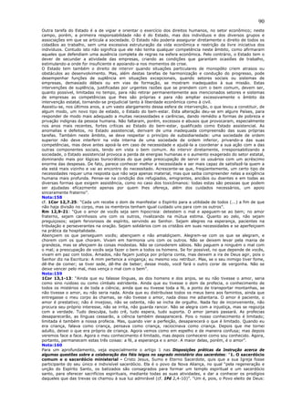 90
Outra tarefa do Estado é a de vigiar e orientar o exercício dos direitos humanos, no setor econômico; neste
campo, porém, a primeira responsabilidade não é do Estado, mas dos indivíduos e dos diversos grupos e
associações em que se articula a sociedade. O Estado não poderia assegurar diretamente o direito de todos os
cidadãos ao trabalho, sem uma excessiva estruturação da vida econômica e restrição da livre iniciativa dos
indivíduos. Contudo isto não significa que ele não tenha qualquer competência neste âmbito, como afirmaram
aqueles que defendiam uma ausência completa de regras na esfera econômica. Pelo contrário, o Estado tem o
dever de secundar a atividade das empresas, criando as condições que garantam ocasiões de trabalho,
estimulando-a onde for insuficiente e apoiando-a nos momentos de crise.
O Estado tem também o direito de intervir quando situações particulares de monopólio criem atrasos ou
obstáculos ao desenvolvimento. Mas, além destas tarefas de harmonização e condução do progresso, pode
desempenhar funções de suplência em situações excepcionais, quando setores sociais ou sistemas de
empresas, demasiado débeis ou em vias de formação, se mostram inadequados à sua missão. Estas
intervenções de suplência, justificadas por urgentes razões que se prendem com o bem comum, devem ser,
quanto possível, limitadas no tempo, para não retirar permanentemente aos mencionados setores e sistemas
de empresas as competências que lhes são próprias e para não ampliar excessivamente o âmbito da
intervenção estatal, tornando-se prejudicial tanto à liberdade econômica como à civil.
Assistiu-se, nos últimos anos, a um vasto alargamento dessa esfera de intervenção, o que levou a constituir, de
algum modo, um novo tipo de estado, o Estado do bem-estar. Esta alteração deu-se em alguns Países, para
responder de modo mais adequado a muitas necessidades e carências, dando remédio a formas de pobreza e
privação indignas da pessoa humana. Não faltaram, porém, excessos e abusos que provocaram, especialmente
nos anos mais recentes, fortes críticas ao Estado do bem-estar, qualificado como Estado assistencial. As
anomalias e defeitos, no Estado assistencial, derivam de uma inadequada compreensão das suas próprias
tarefas. Também neste âmbito, se deve respeitar o princípio de subsidiariedade: uma sociedade de ordem
superior não deve interferir na vida interna de uma sociedade de ordem inferior, privando-a das suas
competências, mas deve antes apoiá-la em caso de necessidade e ajudá-la a coordenar a sua ação com a das
outras componentes sociais, tendo em vista o bem comum. Ao intervir diretamente, irresponsabilizando a
sociedade, o Estado assistencial provoca a perda de energias humanas e o aumento exagerado do setor estatal,
dominando mais por lógicas burocráticas do que pela preocupação de servir os usuários com um acréscimo
enorme das despesas. De fato, parece conhecer melhor a necessidade e ser mais capaz de satisfazê-la quem a
ela está mais vizinho e vai ao encontro do necessitado. Acrescente-se que, freqüentemente, um certo tipo de
necessidades requer uma resposta que não seja apenas material, mas que saiba compreender nelas a exigência
humana mais profunda. Pense-se na condição dos refugiados, emigrantes, anciãos ou doentes e em todas as
diversas formas que exigem assistência, como no caso dos toxicômanos: todas estas são pessoas que podem
ser ajudadas eficazmente apenas por quem lhes ofereça, além dos cuidados necessários, um apoio
sinceramente fraterno”.
Nota:158
cf. 1Cor 12,7.25: “Cada um recebe o dom de manifestar o Espírito para a utilidade de todos (...) a fim de que
não haja divisão no corpo, mas os membros tenham igual cuidado uns para com os outros”.
Rm 12,9-21: “Que o amor de vocês seja sem hipocrisia: detestem o mal e apeguem-se ao bem; no amor
fraterno, sejam carinhosos uns com os outros, rivalizando na mútua estima. Quanto ao zelo, não sejam
preguiçosos; sejam fervorosos de espírito, servindo ao Senhor. Sejam alegres na esperança, pacientes na
tribulação e perseverantes na oração. Sejam solidários com os cristãos em suas necessidades e se aperfeiçoem
na prática da hospitalidade.
Abençoem os que perseguem vocês; abençoem e não amaldiçoem. Alegrem-se com os que se alegram, e
chorem com os que choram. Vivam em harmonia uns com os outros. Não se deixem levar pela mania de
grandeza, mas se afeiçoem às coisas modestas. Não se considerem sábios. Não paguem a ninguém o mal com
o mal; a preocupação de vocês seja fazer o bem a todos os homens. Se for possível, no que depende de vocês,
vivam em paz com todos. Amados, não façam justiça por própria conta, mas deixem a ira de Deus agir, pois o
Senhor diz na Escritura: A mim pertence a vingança; eu mesmo vou retribuir. Mas, se o seu inimigo tiver fome,
dê-lhe de comer; se tiver sede, dê-lhe de beber; desse modo, você fará o outro corar de vergonha. Não se
deixe vencer pelo mal, mas vença o mal com o bem”.
Nota:159
1Cor 13,1-13: “Ainda que eu falasse línguas, as dos homens e dos anjos, se eu não tivesse o amor, seria
como sino ruidoso ou como címbalo estridente. Ainda que eu tivesse o dom da profecia, o conhecimento de
todos os mistérios e de toda a ciência; ainda que eu tivesse toda a fé, a ponto de transportar montanhas, se
não tivesse o amor, eu não seria nada. Ainda que eu distribuísse todos os meus bens aos famintos, ainda que
entregasse o meu corpo às chamas, se não tivesse o amor, nada disso me adiantaria. O amor é paciente, o
amor é prestativo; não é invejoso, não se ostenta, não se incha de orgulho. Nada faz de inconveniente, não
procura seu próprio interesse, não se irrita, não guarda rancor. Não se alegra com a injustiça, mas se regozija
com a verdade. Tudo desculpa, tudo crê, tudo espera, tudo suporta. O amor jamais passará. As profecias
desaparecerão, as línguas cessarão, a ciência também desaparecerá. Pois o nosso conhecimento é limitado;
limitada é também a nossa profecia. Mas, quando vier a perfeição, desaparecerá o que é limitado. Quando eu
era criança, falava como criança, pensava como criança, raciocinava como criança. Depois que me tornei
adulto, deixei o que era próprio de criança. Agora vemos como em espelho e de maneira confusa; mas depois
veremos face a face. Agora o meu conhecimento é limitado, mas depois conhecerei como sou conhecido. Agora,
portanto, permanecem estas três coisas: a fé, a esperança e o amor. A maior delas, porém, é o amor”.
Nota:160
Para um aprofundamento, veja especialmente o artigo 1 nas Disposições práticas da Instrução acerca de
algumas questões sobre a colaboração dos fiéis leigos no sagrado ministério dos sacerdotes: “1. O sacerdócio
comum e o sacerdócio ministerial - Cristo Jesus, Sumo e Eterno Sacerdote, quis que a sua Igreja fosse
participante do seu único e indivisível sacerdócio. Ela é o povo da Nova Aliança, no qual “pela regeneração e
unção do Espírito Santo, os batizados são consagrados para formar um templo espiritual e um sacerdócio
santo, para oferecer sacrifícios espirituais, mediante todas as suas atividades, e dar a conhecer os prodígios
daqueles que das trevas os chamou à sua luz admirável (cf. 1Pd 2,4-10)”. “Um é, pois, o Povo eleito de Deus:
 
