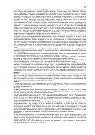 91
um só Senhor, uma só fé, um só batismo (Ef 4,5). Comum a dignidade dos membros pela regeneração em
Cristo. Comum a graça de filhos. Comum a vocação à perfeição.”. Existindo entre todos “verdadeira igualdade
quanto à dignidade e ação comum a todos os fiéis na edificação do Corpo de Cristo”, alguns são constituídos,
por vontade de Cristo, “mestres, dispensadores dos mistérios e pastores em benefício dos demais”. Tanto o
sacerdócio comum dos fiéis como o sacerdócio ministerial ou hierárquico “ordenam-se um ao outro, embora se
diferenciem na essência e não apenas em grau, pois ambos participam, cada qual a seu modo, do único
sacerdócio de Cristo”. Entre eles dá-se uma eficaz unidade, porque o Espírito Santo unifica a Igreja na
comunhão e no serviço e a provê de diversos dons hierárquicos e carismáticos.
A diferença essencial entre o sacerdócio comum e o sacerdócio ministerial não está, portanto, no sacerdócio de
Cristo que sempre permanece uno e indivisível nem tampouco na santidade à qual todos os fiéis são
chamados: “O sacerdócio ministerial, com efeito, não significa, de per si, um maior grau de santidade em
relação ao sacerdócio comum dos fiéis; mas através dele é outorgado aos presbíteros, por Cristo no Espírito,
um dom particular para que possam ajudar o Povo de Deus a exercer com fidelidade e plenitude o sacerdócio
comum que lhe é conferido”. Na edificação da Igreja, Corpo de Cristo, vigora a diversidade de membros e de
funções, mas um só é o Espírito, que para a utilidade da Igreja distribui os seus vários dons com magnificência
proporcional à sua riqueza e à necessidade dos serviços (1Cor 12,1-11).
A diferença está no modo de participação no sacerdócio de Cristo e é essencial no sentido de que “enquanto o
sacerdócio comum dos fiéis se realiza no desenvolvimento da graça batismal vida de fé, de esperança e de
caridade, vida segundo o Espírito o sacerdócio ministerial está a serviço do sacerdócio comum, refere-se ao
desenvolvimento da graça batismal de todos os cristãos”. Por conseguinte, o sacerdócio ministerial “difere
essencialmente do sacerdócio comum dos fiéis porque confere um poder sagrado para o serviço dos fiéis”. Para
este fim, o sacerdote é exortado a “crescer na consciência da profunda comunhão que o liga ao Povo de Deus”,
para “suscitar e desenvolver a co-responsabilidade na comum e única missão de salvação, com a pronta e
cordial valorização de todos os carismas e tarefas que o Espírito oferece aos crentes para a edificação da
Igreja”.
As características que diferenciam o sacerdócio ministerial dos bispos e dos presbíteros do sacerdócio comum
dos fiéis e que conseqüentemente delineiam os limites da colaboração destes no sagrado ministério, podem ser
assim sintetizados:
a) o sacerdócio ministerial tem a sua raiz na sucessão apostólica e é dotado de um poder sagrado que consiste
na faculdade e na responsabilidade de agir na pessoa de Cristo Cabeça e Pastor;
b) esse sacerdócio torna os ministros sagrados servidores de Cristo e da Igreja, mediante a proclamação
autorizada da palavra de Deus, a celebração dos sacramentos e o governo pastoral dos fiéis.
Colocar os fundamentos do ministério ordenado na sucessão apostólica, já que esse ministério continua a
missão que os Apóstolos receberam de Cristo, é ponto essencial da doutrina eclesiológica católica.
Portanto o ministério ordenado é constituído sobre o fundamento dos Apóstolos para a edificação da Igreja:
“ele existe totalmente em função do serviço da mesma Igreja”. “Intrinsecamente ligado à natureza sacramental
do ministério eclesial está o seu caráter de serviço. Com efeito, inteiramente dependentes de Cristo que confere
missão e autoridade, os ministros são verdadeiramente servos de Cristo (Rm 1,1), à imagem de Cristo que
assumiu livremente por nós a condição de servo (Fl 2,7). E porque a palavra e a graça de que são ministros
não são deles, mas de Cristo que lhas confiou em favor dos outros, eles se farão livremente servos de todos’”.
Nota:161
“Recebem o nome de reconhecidos porque muitas das funções que os leigos e as leigas exercem em vários
níveis da Igreja são assumidos sem nenhuma formalidade canônica e, mesmo, sem um gesto litúrgico; mas
são formas verdadeiramente ministeriais de se assumir corresponsavelmente a vida e a missão da Igreja,
dentro do processo comunitário e do planejamento eclesial e recebem o reconhecimento em modalidades que
variam muito da comunidade e de outras instâncias eclesiais”.
Nota:162
É o caso, por exemplo, dos ministérios da sagrada comunhão e do batismo e de outros ministérios cuja colação
e exercício dependem de iniciativa prévia da autoridade na Igreja, às vezes o próprio pároco, às vezes o bispo
ou alguém delegado por ele.
Nota:163
LG 11b: “Os fiéis que procuram o sacramento da penitência obtêm da misericórdia de Deus o perdão da ofensa
que lhe fizeram. Ao mesmo tempo, se reconciliam-se com a Igreja, que ofenderam ao pecar e que contribui
para sua conversão pelo amor, pelo exemplo e pelas orações.
Pela sagrada unção dos enfermos e pela oração dos sacerdotes, a Igreja inteira recomenda os doentes ao
Senhor, para seu alívio e salvação (cf. Tg 5, 14). Exorta-os a se unirem livremente à paixão e à morte de Cristo
(cf. Rm 8, 17; Cl 1, 24; 2Tm 2, 11-12; 1Pd 4, 13), dando assim sua contribuição para o bem do povo de Deus.
Os fiéis marcados pelo sacramento da ordem são igualmente constituídos, em nome de Cristo, para conduzir a
Igreja pela palavra e pela graça de Deus.
Finalmente os fiéis se dão o sacramento do matrimônio, manifestação e participação da unidade e do amor
fecundo entre Cristo e sua Igreja (cf. Ef 5, 32). Ajudam-se mutuamente a se santificar na vida conjugal, no
acolhimento e na educação dos filhos. Contam, por isso, com um dom específico e um lugar próprio ao seu
estado de vida, no povo de Deus. A família procede dessa união. Nela nascem os novos membros da sociedade
humana que, batizados, se tornarão filhos de Deus pela graça do Espírito Santo e perpetuarão o povo de Deus
através dos séculos. A família é uma espécie de igreja doméstica. Os pais são os primeiros anunciadores da fé e
devem cuidar da vocação própria de cada um dos filhos, especialmente da vocação sagrada”.
Nota:164
LG 7c: “Assim como são muitos os membros do corpo humano, mas o corpo é um só, também os fiéis (cf. 1Cor
12, 12). Na edificação do corpo de Cristo há igualmente diversidade de membros e de funções. O Espírito é
sempre o mesmo, que distribui os seus dons segundo sua generosidade, as necessidades do ministério e a
utilidade da Igreja (cf. 1Cor 12, 1-11).
Dentre esses dons, está, em primeiro lugar, a graça dos apóstolos, a cuja autoridade o próprio Espírito
submeteu todos os outros carismas (cf. 1Cor 14).
 