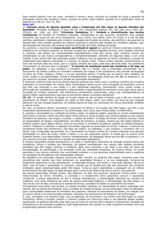 92
Esse mesmo Espírito, com seu vigor, entretém e anima o amor, princípio de unidade do corpo e garantia da
articulação interna dos membros. Assim, quando um sofre, todos sofrem; quando um é gratificado, todos se
alegram com ele (cf. 1Cor 12, 26)”.
Nota:165
cf. Instrução acerca de Algumas Questões sobre a Colaboração dos fiéis leigos no Sagrado Ministério dos
Sacerdotes: Princípios Teológicos, 2 (que cita CfL 23); Disposições práticas: art. 1§3 (que cita o CDC, cân.
230,§3); art. 2,§4; art. 8,§2: “Princípios Teológicos, 2 - Unidade e diversificação das tarefas
ministeriais: As funções do ministério ordenado, consideradas no seu conjunto, constituem uma unidade
indivisível, por causa do seu único fundamento. Una e única, com efeito, como em Cristo, é a raiz da ação
salvífica, significada e realizada pelo ministro na atuação das funções de ensinar, de santificar e de governar os
demais fiéis. Esta unidade qualifica de maneira essencial o exercício das funções do ministério sagrado, que,
sob perspectivas diversas, são sempre exercício da função de Cristo, Cabeça da Igreja.
Se, portanto, o exercício do munus docendi, sanctificandi et regendi por parte do ministro ordenado constitui a
substância do ministério pastoral, as diversas funções dos ministros sagrados formam uma unidade indivisível
e, portanto, não podem ser compreendidas separadamente umas das outras; pelo contrário, devem ser
consideradas na sua mútua correspondência e complementaridade. Somente em algumas delas, e em certa
medida, é que outros fiéis não-ordenados podem colaborar com os pastores, se forem chamados a prestar tal
colaboração pela legítima autoridade e o fizerem no devido modo. “[Jesus Cristo] distribui continuamente os
dons dos serviços pelo seu corpo, que é a Igreja, através dos quais, pela força derivada dele, nos prestamos
mutuamente os serviços para a salvação.” “O exercício de semelhante tarefa não transforma o fiel leigo em
pastor: na realidade, o que constitui o ministério não é a tarefa, mas a ordenação sacramental. Só o
Sacramento da Ordem confere ao ministério ordenado dos bispos e dos presbíteros uma peculiar participação
no ofício de Cristo, Cabeça e Pastor, e no seu sacerdócio eterno. A tarefa que se exerce como suplente, ao
invés, recebe a sua legitimidade, formal e imediatamente, da delegação oficial que lhe dão os pastores e, no
seu exercício concreto, submete-se à direção da autoridade eclesiástica.”
É imperioso reafirmar esta doutrina porque algumas práticas que visam suprir a carência numérica de ministros
ordenados na comunidade, em certos casos, pretenderam apoiar-se em uma concepção de sacerdócio comum
dos fiéis que confunde a sua índole e o seu significado específico, favorecendo, entre outras coisas, a
diminuição dos candidatos ao sacerdócio e obscurecendo a especificidade do seminário como lugar típico para a
formação do ministro ordenado. São fenômenos intimamente relacionados, sobre cuja interdependência se
deverá refletir oportunamente, para que se encontrem sábias conclusões operativas”.
CfL 23: “A missão salvífica da Igreja no mundo realiza-se não só pelos ministros, que o são em virtude do
sacramento da Ordem, mas também por todos os fiéis leigos: estes, com efeito, por força da sua condição
batismal e da sua vocação específica, na medida própria de cada um, participam do múnus sacerdotal, profético
e real de Cristo.
Por isso, os pastores devem reconhecer e promover os ofícios e as funções dos fiéis leigos, que têm o seu
fundamento sacramental no Batismo e na Confirmação, bem como, para muitos deles, no Matrimônio.
E, quando a necessidade ou a utilidade da Igreja o pedir, os pastores podem, segundo as normas estabelecidas
pelo direito universal, confiar aos fiéis leigos certos ofícios e certas funções que, embora ligadas ao seu próprio
ministério de pastores, não exigem, contudo, o caráter da Ordem. O Código de Direito Canônico escreve: Onde
as necessidades da Igreja o aconselharem, por falta de ministros, os leigos, mesmo que não sejam leitores ou
acólitos, podem suprir alguns ofícios, como os de exercer o ministério da palavra, presidir às orações litúrgicas,
conferir o Batismo e distribuir a Sagrada Comunhão, segundo as prescrições do direito. Todavia, o exercício de
semelhante tarefa não transforma o fiel leigo em pastor: na realidade, o que constitui o ministério não é a
tarefa, mas a ordenação sacramental. Só o sacramento da Ordem confere ao ministro ordenado uma peculiar
participação no ofício de Cristo, Chefe e Pastor, e no seu sacerdócio eterno. A tarefa que se exerce como
suplente recebe a sua legitimidade, formal e imediatamente, da delegação oficial que lhe dão os pastores e, no
seu exercício concreto, submete-se à direção da autoridade eclesiástica.
A recente assembléia sinodal perspectivou um vasto e significativo panorama da situação eclesial acerca dos
ministérios, ofícios e funções dos batizados. Os padres manifestaram vivo apreço pelo notável contributo
apostólico dos fiéis leigos, homens e mulheres, pelos seus carismas e por toda a sua ação em favor da
evangelização, da santificação e da animação cristã das realidades temporais. Ao mesmo tempo, foi muito
apreciado o seu serviço ordinário nas comunidade eclesiais e a sua generosa disponibilidade para a suplência
em situações de emergência e de necessidades crônicas.
Na seqüência da renovação litúrgica promovida pelo Concílio, os próprios fiéis leigos, tomando mais viva
consciência das tarefas que lhes pertencem na assembléia litúrgica e na sua preparação, tornaram-se
largamente disponíveis no seu desempenho: a celebração litúrgica, com efeito, é uma ação sagrada, não só do
clero, mas de toda a assembléia. É, portanto, natural que as tarefas que não são exclusivas dos ministros
ordenados sejam desempenhadas pelos fiéis leigos. Torna-se assim espontânea a passagem de um efetivo
envolvimento dos fiéis leigos na ação litúrgica para o anúncio da Palavra de Deus e para a cura pastoral.
Na mesma assembléia sinodal, porém, não faltaram, ao lado dos positivos, pareceres críticos sobre o uso
indiscriminado do termo ministério, a confusão e o nivelamento entre sacerdócio comum e sacerdócio
ministerial, a pouca observância de leis e normas eclesiásticas, a interpretação arbitrária do conceito de
suplência, uma certa tolerância por parte da própria autoridade legítima, a clericalização dos fiéis leigos e o
risco de se criar de fato uma estrutura eclesial de serviço, paralela à fundada no sacramento da Ordem.
Precisamente para obviar tais perigos, os padres sinodais insistiram na necessidade de serem expressas com
clareza, até na própria terminologia, quer a unidade de missão da Igreja, de que participam todos os batizados,
quer a diversidade substancial do ministério dos pastores, radicado no sacramento da Ordem, em relação com
ou outros ofícios e as outras funções eclesiais, radicados nos sacramentos do Batismo e da Confirmação.
É, pois, necessário, em primeiro lugar, que os pastores, ao reconhecer e ao conferir aos fiéis leigos os vários
ministérios, ofícios e funções, tenham o máximo cuidado em instruí-los sobre a raiz batismal destas tarefas.
Igualmente, os pastores deverão zelar para que se evite um recurso fácil e abusivo a presumíveis situações de
emergência ou de necessária suplência, onde objetivamente não existam ou onde é possível remediar com uma
programação pastoral mais racional.
 