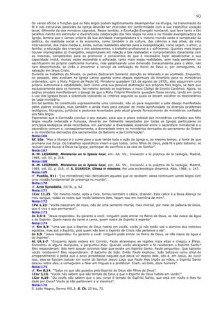 93
Os vários ofícios e funções que os fiéis leigos podem legitimamente desempenhar na liturgia, na transmissão da
fé e nas estruturas pastorais da Igreja deverão ser exercidos em conformidade com a sua específica vocação
laical, diferente da dos ministros sagrados. Nesse sentido, a Exortação Evangelii nuntiandi, que teve tanto e tão
benéfico mérito em estimular a diversificada colaboração dos fiéis leigos na vida e na missão evangelizadora da
Igreja, lembra que o campo próprio da sua atividade evangelizadora é o mesmo mundo vasto e complicado da
política, da realidade social e da economia, como também o da cultura, das ciências e das artes, da vida
internacional, dos mass-media e, ainda, outras realidades abertas para a evangelização, como sejam, o amor, a
família, a educação das crianças e dos adolescentes, o trabalho profissional e o sofrimento. Quantos mais leigos
houver impregnados do Evangelho, responsáveis em relação a tais realidades e comprometidos claramente com
as mesmas, competentes para as promover e conscientes de que é necessário fazer desabrochar a sua
capacidade cristã, muitas vezes escondida e asfixiada, tanto mais essas realidades, sem nada perderem ou
sacrificarem do próprio coeficiente humano, mas patenteando uma dimensão transcendente para o além, não
raro desconhecida, se virão a encontrar a serviço da edificação do Reino de Deus e, por conseguinte, da
salvação em Jesus Cristo.
Durante os trabalhos do Sínodo, os padres dedicaram bastante atenção ao leitorado e ao acolitado. Enquanto,
no passado, eles existiam na Igreja Latina apenas como etapas espirituais do itinerário para os ministérios
ordenados, com o Motu Próprio de Paulo VI, Ministeria quaedam (15 de agosto de 1972), eles adquiriram uma
própria autonomia e estabilidade, bem como uma sua possível destinação aos próprios fiéis leigos, se bem que
exclusivamente para os homens. No mesmo sentido se expressou o novo Código de Direito Canônico. Agora, os
padres sinodais manifestaram o desejo de que o Motu Próprio Ministeria quaedam fosse revisto, tendo em conta
o uso das Igrejas locais e sobretudo indicando os critérios segundo os quais se devam escolher os destinatários
de cada ministério.
Em tal sentido foi constituída expressamente uma comissão, não só para responder a este desejo manifestado
pelos padres sinodais, mas também e ainda mais para estudar de modo aprofundado os diversos problemas
teológicos, litúrgicos, jurídicos e pastorais levantados pelo atual grande florescimento de ministérios confiados
aos fiéis leigos.
Esperando que a Comissão conclua o seu estudo, para que a praxe eclesial dos ministérios confiados aos fiéis
leigos resulte ordenada e frutuosa, deverão ser fielmente respeitados por todas as Igrejas particulares os
princípios teológicos atrás recordados, em particular a diversidade essencial entre o sacerdócio ministerial e o
sacerdócio comum e, conseqüentemente, a diversidade entre os ministérios derivados do sacramento da Ordem
e os ministérios derivados dos sacramentos do Batismo e da Confirmação”.
Nota:166
SC 10a: “Mas a liturgia é o cume para o qual tende toda a ação da Igreja e, ao mesmo tempo, a fonte de que
promana sua força. Os trabalhos apostólicos visam a que todos, como filhos de Deus, pela fé e pelo batismo, se
reúnam para louvar a Deus na Igreja, participar do sacrifício e da ceia do Senhor”.
Nota:167
H.-M. LEGRAND, Ministerios en la Iglesia local, em: AA. VV., Iniciación a la práctica de la teología, Madrid,
1985, vol. III, p. 218.
Nota:168
H.-M. LEGRAND, Ministerios en la Iglesia local, em: AA. VV., Iniciación a la práctica de la teología, Madrid,
1985, vol. III, p. 218; cf. S. DIANICH, Chiesa in missione. Per una ecclesiologia dinamica, Alba, 1988, p. 247.
Nota:169
cf. Puebla, 811: “[os ministérios] não clericalizam aqueles que os recebem: estes continuam sendo leigos com
uma missão fundamental de presença no mundo”.
Nota:170
cf. Acta Synodalia, III/III, p. 62.
Nota:171
1Cor 11,25: “Do mesmo modo, após a Ceia, tomou também o cálice, dizendo: Este cálice é a Nova Aliança no
meu sangue; todas as vezes que vocês beberem dele, façam isso em memória de mim”.
Nota:172
1Pd 1,23: “Vocês nasceram de novo, não de uma semente mortal, mas imortal, por meio da palavra de Deus,
que é viva e que permanece”.
Nota:173
Jo 3,5-6: “Jesus respondeu: Eu garanto a você: ninguém pode entrar no Reino de Deus, se não nasce da água
e do Espírito. Quem nasce da carne é carne, quem nasce do Espírito é espírito”.
Nota:174
cf. Rm 8,9: “Uma vez que o Espírito de Deus habita em vocês, vocês já não estão sob o domínio dos instintos
egoístas, mas sob o Espírito, pois quem não tem o Espírito de Cristo não pertence a ele”.
Jo 3,5: “Jesus respondeu: Eu garanto a você: ninguém pode entrar no Reino de Deus, se não nasce da água e
do Espírito”.
At 19,1-7: “Enquanto Apolo estava em Corinto, Paulo atravessou as regiões mais altas e chegou a Éfeso.
Encontrou aí alguns discípulos, e perguntou-lhes: Quando vocês abraçaram a fé receberam o Espírito Santo?
Eles responderam: Nós nem sequer ouvimos falar que existe um Espírito Santo. Paulo perguntou: Que batismo
vocês receberam? Eles responderam: O batismo de João. Então Paulo explicou: João batizava como sinal de
arrependimento e pedia que o povo acreditasse naquele que devia vir depois dele, isto é, em Jesus. Ao ouvir
isso, eles se fizeram batizar em nome do Senhor Jesus. Logo que Paulo lhes impôs as mãos, o Espírito Santo
desceu sobre eles, e começaram a falar em línguas e a profetizar. Eram, ao todo, doze homens”.
Nota:175
cf. Rm 8,14: “Todos os que são guiados pelo Espírito de Deus são filhos de Deus”.
1Cor 3,16: “Vocês não sabem que são templo de Deus e que o Espírito de Deus habita em vocês?”.
1Cor 6,19: “Ou vocês não sabem que o seu corpo é templo do Espírito Santo, que está em vocês e lhes foi
dado por Deus? Vocês já não pertencem a si mesmos”.
Nota:176
S. Leão Magno, Sermo XXI,3: S. Ch. 22 bis, 72.
 