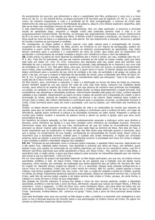 95
Os sacramentos da nova lei, que alimentam a vida e o apostolado dos fiéis, prefiguram o novo céu e a nova
terra (cf. Ap 21, 1). Da mesma forma, os leigos anunciam a fé nos bens que se esperam (cf. Hb 11, 1), quando
unem, de maneira inseparável, a vida e a profissão de fé. Esta evangelização, o anúncio de Cristo pelo
testemunho de vida que acompanha a manifestação da palavra, adquire uma eficácia especial e específica, pelo
fato de se fazer nas condições comuns da vida no mundo.
A vida matrimonial e familiar, santificada pelo sacramento, tem um valor particular: é exercício e principal
escola do apostolado leigo, enquanto a religião cristã nela praticada penetra toda a vida e a vai
progressivamente transformando. Na família, os cônjuges são especialmente chamados a serem testemunhas
da fé e do amor entre si e em relação aos filhos. A família cristã é chamada a proclamar, ao mesmo tempo, a
força atual do reino de Deus e a esperança da vida eterna. Por seu testemunho e exemplo, denuncia o pecado
do mundo e ilumina os que buscam a verdade.
Por conseguinte, os leigos podem e devem exercer uma ação valiosa para a evangelização do mundo,
ocupando-se das coisas temporais. Na falta, porém, de ministros ou em regime de perseguição, podem ser
chamados a suprir certas funções. Somente alguns se dedicam exclusivamente ao apostolado, mas todos
devem contribuir para o aumento e o crescimento do reino de Cristo. Que todos pois se empenhem em
aprofundar o conhecimento da verdade revelada e peçam com insistência a Deus o dom da sabedoria.
36. Cristo entrou na glória do reino fazendo-se obediente até a morte e sendo, por isso, exaltado pelo Pai (cf.
Fl 2, 8s). Tudo lhe foi submetido, até que ele mesmo submeta ao Pai todas as coisas criadas, para que Deus
seja tudo em todos (cf. 1Cor 15, 27s). Comunicou aos discípulos este seu poder para que tenham uma
liberdade de reis e vençam em si mesmos o domínio do pecado, pela abnegação de si mesmos e por uma vida
de santidade (cf. Rm 6, 12). Mas além disso, para que, servindo a Cristo nos outros, os discípulos encaminhem
seus irmãos, pela humildade e pela paciência, ao rei, a quem servir é reinar. O Senhor deseja que também os
leigos contribuam para o aumento de seu reino de verdade e de vida, de santidade e de graça, de justiça, de
amor e de paz, em que a criatura é libertada da escravidão da morte, para a liberdade dos filhos de Deus (cf.
Rm 8, 21). A promessa é grande, como é grande o mandamento dado aos discípulos: Tudo é de vocês, mas
vocês são de Cristo e Cristo é de Deus (1Cor 3, 22ss).
Os fiéis devem, pois, reconhecer a natureza, o valor e a destinação ao louvor de Deus de todas as criaturas,
devem também ajudar-se uns aos outros em vista de uma vida mais santa, inclusive nos trabalhos desse
mundo, para imbuí-lo do espírito de Cristo e fazer com que alcance de maneira mais profunda sua finalidade,
na justiça, na caridade e na paz. No cumprimento desta tarefa, os leigos desempenham o papel principal. Sua
competência nas disciplinas e atividades profanas, interiormente elevada pela graça de Cristo, confere especial
validade a seu trabalho. Desenvolvem-se assim os bens criados, de acordo com a disposição do criador e sob a
iluminação do Verbo, através do trabalho humano, da técnica e da cultura. Estes mesmos bens criados se
tornam úteis a todos, são melhor distribuídos e contribuem para o progresso universal, na liberdade humana e
cristã. Cristo iluminará assim cada vez mais a sociedade, com sua luz salutar, por intermédio dos membros da
Igreja.
Unidos, os leigos devem procurar corrigir as condições de vida e as instituições do mundo que induzem ao
pecado, para que se conformem com as normas da justiça e contribuam para a prática do bem, em lugar de
dificultá-la. Agindo assim conferem à cultura e às atividades humanas um valor moral. Preparam o campo do
mundo para melhor receber a semente da palavra divina e abrem as portas à Igreja, para que atue como
anunciadora da paz.
Em benefício da própria salvação, os fiéis devem cuidadosamente aprender a distinguir entre seus direitos e
deveres, como membros da Igreja e o que lhes compete como membros da sociedade humana. Procurem
harmonizar esses dois aspectos de sua vida, lembrando-se de que em todas as circunstâncias temporais
precisam se deixar inspirar pela consciência cristã, pois nada foge ao domínio de Deus. Nos dias de hoje, é
muito importante que se evidenciem no modo de agir dos fiéis tanto essa distinção quanto a harmonia, para
que a Igreja, no cumprimento de sua missão, corresponda às necessidades do mundo atual. Assim como se
reconhece que a sociedade terrena, voltada para o cuidado das coisas temporais, é regida por princípios
próprios, deve-se rejeitar a doutrina infausta, que pretende construir a sociedade sem levar em conta a religião
e que combate e destrói a liberdade religiosa dos cidadãos”.
CfL 14: “Dirigindo-se aos batizados como a crianças recém-nascidas, o apóstolo Pedro escreve: Agarrando-vos
a ele pedra viva, rejeitada pelos homens, mas escolhida e preciosa aos olhos de Deus, vós também, quais
pedras vivas, sois usados na construção de um edifício espiritual, por meio de um sacerdócio santo, cujo fim é
oferecer sacrifícios espirituais que serão agradáveis a Deus, por Jesus Cristo… Vós, porém, sois a raça eleita, o
sacerdócio real, a nação santa, o povo que Deus adquiriu para anunciar as maravilhas daquele que vos chamou
das trevas à sua luz admirável… (1Pd 2,4-5.9).
Eis um novo aspecto da graça e da dignidade batismal: os fiéis leigos participam, por sua vez, do tríplice múnus
sacerdotal, profético e real de Jesus Cristo. Trata-se de um aspecto que a tradição viva da Igreja nunca
esqueceu, como resulta, por exemplo, da explicação que Santo Agostinho deu do Salmo 26. Escreve ele: Davi
foi ungido rei. Naquele tempo ungiam-se apenas o rei e o sacerdote. Nessas duas pessoas prefigurava-se o
futuro único rei e sacerdote, Cristo (daí que Cristo venha de crisma). Não foi, porém, ungido apenas a nossa
Cabeça, mas fomos ungidos também nós, seu corpo… Por isso, a unção diz respeito a todos os cristãos, quando
no tempo do Antigo Testamento pertencia apenas a duas pessoas. Deduz-se claramente sermos nós o corpo de
Cristo, pelo fato de sermos todos ungidos e de todos sermos nele cristos e Cristo, porque, de certa forma, a
Cabeça e o corpo formam o Cristo na sua integridade.
Nas pisadas do Concílio Vaticano II propus-me desde o início do meu serviço pastoral, exaltar a dignidade
sacerdotal, profética e real de todo o povo de Deus, afirmando: Aquele que nasceu da Virgem Maria, o Filho do
carpinteiro como o julgavam , o Filho do Deus vivo, como confessou Pedro, veio para fazer de todos nós um
reino de sacerdotes. O Concílio Vaticano II recordou-nos o mistério deste poder e o fato de que a missão de
Cristo Sacerdote, Profeta-Mestre, Rei continua na Igreja. Todos, todo o povo de Deus participa dessa tríplice
missão.
Com esta Exortação mais uma vez convido os fiéis leigos a reler, a meditar e a assimilar com inteligência e com
amor a rica e fecunda doutrina do Concílio sobre a sua participação no tríplice múnus de Cristo. Eis agora em
síntese os elementos essenciais dessa doutrina.
 