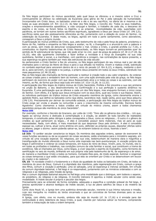 96
Os fiéis leigos participam do múnus sacerdotal, pelo qual Jesus se ofereceu a si mesmo sobre a Cruz e
continuamente se oferece na celebração da Eucaristia para glória do Pai e pela salvação da humanidade.
Incorporados em Cristo Jesus, os batizados unem-se a ele e ao seu sacrifício, na oferta de si mesmos e de
todas as suas atividades (cf. Rm 12,1-2). Ao falar dos fiéis leigos, o Concílio diz: Todos os seus trabalhos,
orações e empreendimentos apostólicos, a vida conjugal e familiar, o trabalho de cada dia, o descanso do
espírito e do corpo, se forem feitos no Espírito, e as próprias incomodidades da vida, suportadas com
paciência, se tornam em outros tantos sacrifícios espirituais, agradáveis a Deus por Jesus Cristo (cf. 1Pd 2,5);
sacrifícios estes que são piedosamente oferecidos ao Pai, juntamente com a oblação do corpo do Senhor, na
celebração da Eucaristia. E deste modo, os leigos, agindo em toda a parte santamente, como adoradores,
consagram a Deus o próprio mundo.
A participação do múnus profético de Cristo, que, pelo testemunho da vida e pela força da palavra, proclamou o
Reino do Pai, habilita e empenha os fiéis leigos a aceitar, na fé, o Evangelho e a anunciá-lo com a palavra e
com as obras, sem medo de denunciar corajosamente o mal. Unidos a Cristo, o grande profeta (Lc 7,16), e
constituídos no Espírito testemunhas de Cristo Ressuscitado, os fiéis leigos tornam-se participantes quer do
sentido de fé sobrenatural da Igreja, que não pode errar no crer, quer da graça da palavra (cf. At 2,17-18; Ap
19,10); eles são igualmente chamados a fazer brilhar a novidade e a força do Evangelho na sua vida
quotidiana, familiar e social, e a manifestar, com paciência e coragem, nas contradições da época presente, a
sua esperança na glória também por meio das estruturas da vida secular.
Ao pertencerem a Cristo Senhor e Rei do universo, os fiéis leigos participam do seu múnus real e por ele são
chamados para o serviço do Reino de Deus e para a sua difusão na história. Vivem a realeza cristã, sobretudo
no combate espiritual para vencerem dentro de si o reino do pecado (cf. Rm 6,12), e depois, mediante o dom
de si, para servirem, na caridade e na justiça, o próprio Jesus presente em todos os seus irmãos, sobretudo nos
mais pequeninos (cf. Mt 25,40).
Mas os fiéis leigos são chamados de forma particular a restituir à criação todo o seu valor originário. Ao ordenar
as coisas criadas para o verdadeiro bem do homem, com uma ação animada pela vida da graça, os fiéis leigos
participam do exercício do poder com que Jesus Ressuscitado atrai a si todas as coisas e as submete, com ele
mesmo, ao Pai, de forma que Deus seja tudo em todos (cf. 1Cor 15,28; Jo 12,32).
A participação dos fiéis leigos do tríplice múnus de Cristo Sacerdote, Profeta e Rei encontra a sua raiz primeira
na unção do Batismo, o seu desenvolvimento na Confirmação e a sua perfeição e sustento dinâmico na
Eucaristia. É uma participação que se oferece a cada um dos fiéis leigos, mas enquanto formam o único corpo
do Senhor. Com efeito, é a Igreja que Jesus enriquece com os seus dons, qual seu Corpo e sua Esposa. Assim,
os indivíduos participam do tríplice múnus de Cristo enquanto membros da Igreja, como claramente ensina o
apóstolo Pedro, que define os batizados como raça eleita, sacerdócio real, nação santa, povo que Deus adquiriu
(1Pd 2,9). Precisamente por derivar da comunhão eclesial, a participação dos fiéis leigos do tríplice múnus de
Cristo exige ser vivida e atuada na comunhão e para o crescimento da mesma comunhão. Escrevia Santo
Agostinho: Como chamamos a todos cristãos em virtude do místico crisma, assim a todos chamamos
sacerdotes porque são membros do único Sacerdote”.
Nota:185
Por exemplo, conforme o Decreto de Graciano, por volta de 1140: “Dois são os gêneros dos cristãos... Um que,
ligado ao serviço divino e dedicado à contemplação e à oração, se abstém de todo barulho de realidades
temporais, é constituído pelos clérigos e pelos consagrados a Deus, como os religiosos... O outro é o gênero de
cristãos ao qual pertencem os leigos... A eles é concedido possuir bens materiais, mas só para as suas
necessidades. Nada, com efeito, é mais miserável do que desprezar Deus pelo dinheiro. A eles é concedido
esposar-se, cultivar a terra, atuar como árbitros em juízo, defender as próprias causas, depositar ofertas sobre
os altares, pagar o dízimo: assim poderão salvar-se, se evitarem todavia os vícios, fazendo o bem”.
Nota:186
LG 31b: “O caráter secular caracteriza os leigos. Os membros das sagradas ordens, apesar de exercerem às
vezes funções seculares ou de se ocuparem de coisas seculares, estão orientados para o ministério sagrado, em
virtude de uma vocação especial. Os religiosos, por sua vida, testemunham de maneira clara e magnífica a
transfiguração do mundo oferecido a Deus numa vida inspirada nas bem-aventuranças. A vocação própria dos
leigos é administrar e ordenar as coisas temporais, em busca do reino de Deus. Vivem, pois, no mundo, isto é,
em todas as profissões e trabalhos, nas condições comuns da vida familiar e social, que constituem a trama da
existência. São aí chamados por Deus, como leigos, a viver segundo o espírito do Evangelho, como fermento de
santificação no seio do mundo, brilhando em sua própria vida pelo testemunho da fé, da esperança e do amor,
de maneira a manifestar Cristo a todos os homens. Compete-lhes pois, de modo especial, iluminar e organizar
as coisas temporais a que estão vinculados, para que elas se orientem por Cristo e se desenvolvam em louvor
do criador e do redentor”.
CfL 15: “A novidade cristã é o fundamento e o título da igualdade de todos os batizados em Cristo, de todos os
membros do povo de Deus: Comum é a dignidade dos membros, pela regeneração em Cristo, comum a graça
dos filhos, comum a vocação à perfeição; uma só salvação, uma só esperança e indivisa caridade. Em virtude
da comum dignidade batismal, o fiel leigo é co-responsável, juntamente com os ministros ordenados e com os
religiosos e as religiosas, pela missão da Igreja.
Mas a comum dignidade batismal assume no fiel leigo uma modalidade que o distingue, sem todavia o separar,
do presbítero, do religioso e da religiosa. O Concílio Vaticano II apontou a índole secular como sendo essa
modalidade: A índole secular é própria e peculiar dos leigos.
Precisamente para se entender de forma completa, adequada e específica a condição eclesial do fiel leigo, é
preciso aprofundar o alcance teológico da índole secular, à luz do plano salvífico de Deus e do mistério da
Igreja.
Como dizia Paulo VI, a Igreja tem uma autêntica dimensão secular, inerente à sua íntima natureza e missão,
cuja raiz mergulha no mistério do Verbo encarnado e que se concretiza de formas diversas para os seus
membros.
A Igreja, com efeito, vive no mundo, embora não seja do mundo (cf. Jo 17,16) e é enviada para dar
continuidade à obra redentora de Jesus Cristo, a qual, visando por natureza salvar os homens, compreende
também a instauração de toda a ordem temporal.
 