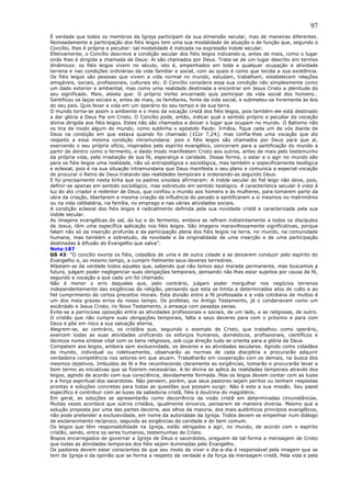 97
É verdade que todos os membros da Igreja participam da sua dimensão secular, mas de maneiras diferentes.
Nomeadamente a participação dos fiéis leigos tem uma sua modalidade de atuação e de função que, segundo o
Concílio, lhes é própria e peculiar: tal modalidade é indicada na expressão índole secular.
Efetivamente, o Concílio descreve a condição secular dos fiéis leigos indicando-a, antes de mais, como o lugar
onde lhes é dirigida a chamada de Deus: Aí são chamados por Deus. Trata-se de um lugar descrito em termos
dinâmicos: os fiéis leigos vivem no século, isto é, empenhados em toda e qualquer ocupação e atividade
terrena e nas condições ordinárias da vida familiar e social, com as quais é como que tecida a sua existência.
Os fiéis leigos são pessoas que vivem a vida normal no mundo, estudam, trabalham, estabelecem relações
amigáveis, sociais, profissionais, culturais etc. O Concílio considera essa sua condição não simplesmente como
um dado exterior e ambiental, mas como uma realidade destinada a encontrar em Jesus Cristo a plenitude do
seu significado. Mais, atesta que: O próprio Verbo encarnado quis participar da vida social dos homens…
Santificou os laços sociais e, antes de mais, os familiares, fonte da vida social, e submeteu-se livremente às leis
do seu país. Quis levar a vida em um operário do seu tempo e da sua terra.
O mundo torna-se assim o ambiente e o meio da vocação cristã dos fiéis leigos, pois também ele está destinado
a dar glória a Deus Pai em Cristo. O Concílio pode, então, indicar qual o sentido próprio e peculiar da vocação
divina dirigida aos fiéis leigos. Estes não são chamados a deixar o lugar que ocupam no mundo. O Batismo não
os tira de modo algum do mundo, como sublinha o apóstolo Paulo: Irmãos, fique cada um de vós diante de
Deus na condição em que estava quando foi chamado (1Cor 7,24); mas confia-lhes uma vocação que diz
respeito a essa mesma condição intramundana: pois o fiéis leigos são chamados por Deus para que aí,
exercendo o seu próprio ofício, inspirados pelo espírito evangélico, concorram para a santificação do mundo a
partir de dentro como o fermento, e deste modo manifestem Cristo aos outros, antes de mais pelo testemunho
da própria vida, pela irradiação de sua fé, esperança e caridade. Dessa forma, o estar e o agir no mundo são
para os fiéis leigos uma realidade, não só antropológica e sociológica, mas também e especificamente teológica
e eclesial, pois é na sua situação intramundana que Deus manifesta o seu plano e comunica a especial vocação
de procurar o Reino de Deus tratando das realidades temporais e ordenando-as segundo Deus.
E foi precisamente nesta linha que os padres sinodais afirmaram: A índole secular do fiel leigo não deve, pois,
definir-se apenas em sentido sociológico, mas sobretudo em sentido teológico. A característica secular é vista à
luz do ato criador e redentor de Deus, que confiou o mundo aos homens e às mulheres, para tomarem parte da
obra da criação, libertarem a mesma criação da influência do pecado e santificarem a si mesmos no matrimônio
ou na vida celibatária, na família, no emprego e nas várias atividades sociais.
A condição eclesial dos fiéis leigos é radicalmente definida pela sua novidade cristã e caracterizada pela sua
índole secular.
As imagens evangélicas do sal, da luz e do fermento, embora se refiram indistintamente a todos os discípulos
de Jesus, têm uma específica aplicação nos fiéis leigos. São imagens maravilhosamente significativas, porque
falam não só da inserção profunda e da participação plena dos fiéis leigos na terra, no mundo, na comunidade
humana, mas também e sobretudo, da novidade e da originalidade de uma inserção e de uma participação
destinadas à difusão do Evangelho que salva”.
Nota:187
GS 43: “O concílio exorta os fiéis, cidadãos de uma e de outra cidade a se deixarem conduzir pelo espírito do
Evangelho e, ao mesmo tempo, a cumprir fielmente seus deveres terrestres.
Afastam-se da verdade todos aqueles que, sabendo que não temos aqui morada permanente, mas buscamos a
futura, julgam poder negligenciar suas obrigações temporais, pensando não lhes estar sujeitos por causa da fé,
segundo a vocação a que cada um foi chamado.
Não é menor o erro daqueles que, pelo contrário, julgam poder mergulhar nos negócios terrenos
independentemente das exigências da religião, pensando que esta se limita a determinados atos de culto e ao
fiel cumprimento de certos preceitos morais. Esta divisão entre a fé professada e a vida cotidiana de muitos é
um dos mais graves erros do nosso tempo. Os profetas, no Antigo Testamento, já o condenavam como um
escândalo e Jesus Cristo, no Novo Testamento, o ameaça com pesadas penas.
Evite-se a perniciosa oposição entre as atividades profissionais e sociais, de um lado, e as religiosas, de outro.
O cristão que não cumpre suas obrigações temporais, falta a seus deveres para com o próximo e para com
Deus e põe em risco a sua salvação eterna.
Alegrem-se, ao contrário, os cristãos que, seguindo o exemplo de Cristo, que trabalhou como operário,
exercem todas as suas atividades unificando os esforços humanos, domésticos, profissionais, científicos e
técnicos numa síntese vital com os bens religiosos, sob cuja direção tudo se orienta para a glória de Deus.
Competem aos leigos, embora sem exclusividade, os deveres e as atividades seculares. Agindo como cidadãos
do mundo, individual ou coletivamente, observarão as normas de cada disciplina e procurarão adquirir
verdadeira competência nos setores em que atuam. Trabalharão em cooperação com os demais, na busca dos
mesmos objetivos. Imbuídos de fé e lhe reconhecendo claramente as exigências, tomarão e procurarão levar a
bom termo as iniciativas que se fizerem necessárias. A lei divina se aplica às realidades temporais através dos
leigos, agindo de acordo com sua consciência, devidamente formada. Mas os leigos devem contar com as luzes
e a força espiritual dos sacerdotes. Não pensem, porém, que seus pastores sejam peritos ou tenham respostas
prontas e soluções concretas para todas as questões que possam surgir. Não é esta a sua missão. Seu papel
específico é contribuir com as luzes da sabedoria cristã, fiéis à doutrina do magistério.
Em geral, as soluções se apresentarão como decorrência da visão cristã em determinadas circunstâncias.
Muitas vezes acontece que outros cristãos, igualmente sinceros, pensarem de maneira diversa. Mesmo que a
solução proposta por uma das partes decorra, aos olhos da maioria, dos mais autênticos princípios evangélicos,
não pode pretender a exclusividade, em nome da autoridade da Igreja. Todos devem se empenhar num diálogo
de esclarecimento recíproco, segundo as exigências da caridade e do bem comum.
Os leigos que têm responsabilidade na Igreja, estão obrigados a agir, no mundo, de acordo com o espírito
cristão, sendo, entre os seres humanos, testemunhas de Cristo.
Bispos encarregados de governar a Igreja de Deus e sacerdotes, preguem de tal forma a mensagem de Cristo
que todas as atividades temporais dos fiéis sejam iluminadas pelo Evangelho.
Os pastores devem estar conscientes de que seu modo de viver o dia-a-dia é responsável pela imagem que se
tem da Igreja e da opinião que se forma a respeito da verdade e da força da mensagem cristã. Pela vida e pela
 