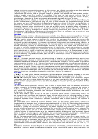 98
palavra, juntamente com os religiosos e com os fiéis, mostrem que a Igreja, com todos os seus dons, pela sua
simples presença, é fonte inexaurível das virtudes de que o mundo de hoje tanto precisa.
Dediquem-se aos estudos, para se tornarem capazes de dialogar com pessoas das mais variadas opiniões,
tendo no coração o que diz o concílio: A humanidade é hoje cada vez mais una, do ponto de vista civil,
econômico e social. É preciso pois que os sacerdotes atuem em conjunto, sob a direção dos bispos e do papa,
evitando toda a dispersão de forças, para conduzir a humanidade à unidade da família de Deus.
Graças ao Espírito Santo a Igreja se manterá sempre como esposa fiel a seu Senhor e nunca deixará de ser, no
mundo, sinal da salvação. Isto não quer dizer que entre os seus membros, não tenha havido muitos, através
dos séculos, que foram infiéis ao Espírito de Deus, tanto clérigos como leigos. Ainda hoje a Igreja não ignora a
distância que existe entre a mensagem que anuncia e a fraqueza humana daqueles a quem foi confiado o
Evangelho. Devemos tomar conhecimento de tudo que a história registra a respeito dessas infidelidades e
condená-las vigorosamente, para que não constituam obstáculo à difusão do Evangelho. Mas a Igreja tem
consciência de quanto a experiência da história contribui para amadurecer suas relações com o mundo.
Conduzida pelo Espírito Santo, a Igreja, como mãe, exorta seus filhos a se purificarem e a se renovarem, para
que o sinal de Cristo brilhe cada vez mais na face da Igreja”.
Nota:188
Dá como exemplos: ministros ordenados exercendo profissões civis, diáconos permanentes podendo viver nas
ordinárias condições da vida, o fato de os presbíteros poderem casar-se nas Igrejas Orientais etc. (cf. LG 31b).
LG 31b: “caráter secular caracteriza os leigos. Os membros das sagradas ordens, apesar de exercerem às
vezes funções seculares ou de se ocuparem de coisas seculares, estão orientados para o ministério sagrado, em
virtude de uma vocação especial. Os religiosos, por sua vida, testemunham de maneira clara e magnífica a
transfiguração do mundo oferecido a Deus numa vida inspirada nas bem-aventuranças. A vocação própria dos
leigos é administrar e ordenar as coisas temporais, em busca do reino de Deus. Vivem, pois, no mundo, isto é,
em todas as profissões e trabalhos, nas condições comuns da vida familiar e social, que constituem a trama da
existência. São aí chamados por Deus, como leigos, a viver segundo o espírito do Evangelho, como fermento de
santificação no seio do mundo, brilhando em sua própria vida pelo testemunho da fé, da esperança e do amor,
de maneira a manifestar Cristo a todos os homens. Compete-lhes pois, de modo especial, iluminar e organizar
as coisas temporais a que estão vinculados, para que elas se orientem por Cristo e se desenvolvam em louvor
do criador e do redentor”.
Nota:189
GS 43b: “Competem aos leigos, embora sem exclusividade, os deveres e as atividades seculares. Agindo como
cidadãos do mundo, individual ou coletivamente, observarão as normas de cada disciplina e procurarão adquirir
verdadeira competência nos setores em que atuam. Trabalharão em cooperação com os demais, na busca dos
mesmos objetivos. Imbuídos de fé e lhe reconhecendo claramente as exigências, tomarão e procurarão levar a
bom termo as iniciativas que se fizerem necessárias. A lei divina se aplica às realidades temporais através dos
leigos, agindo de acordo com sua consciência, devidamente formada. Mas os leigos devem contar com as luzes
e a força espiritual dos sacerdotes. Não pensem, porém, que seus pastores sejam peritos ou tenham respostas
prontas e soluções concretas para todas as questões que possam surgir. Não é esta a sua missão. Seu papel
específico é contribuir com as luzes da sabedoria cristã, fiéis à doutrina do magistério”.
Nota:190
cf. Fl 4,3: “E a você, Sízigo, meu fiel companheiro, peço que as ajude, porque elas me ajudaram na luta pelo
Evangelho, junto com Clemente e os meus outros colaboradores. Seus nomes estão no livro da vida”.
Rm 16,3-5: “Saudações a Prisca e Áquila, meus colaboradores em Jesus Cristo, que arriscaram a própria
cabeça para salvar a minha vida. A eles não somente eu sou grato, mas também todas as igrejas dos pagãos.
Saúdem também a igreja que se reúne na casa deles. Saudações ao meu caro Epêneto, o primeiro fruto da Ásia
para Cristo”.
Nota:191
LG 33c: “Além desse apostolado, comum a todos os fiéis, os leigos podem ainda ser chamados de diversos
modos, a cooperar de maneira mais imediata com o apostolado da hierarquia, a exemplo dos homens e
mulheres que, trabalhando muito no Senhor, ajudaram o apóstolo Paulo na evangelização (cf. Fl 4, 3; Rm 16,
3ss). Podem ser chamados, finalmente, pela hierarquia, a assumir certas funções eclesiásticas, que visam
diretamente a fins espirituais”.
LG 18: “Para conduzir o povo de Deus e, sob todos os aspectos, fazê-lo crescer, o Cristo Senhor instituiu em
sua Igreja diversos ministérios, que concorrem para o bem de todo o corpo. Os ministros dispõem do poder
sagrado para servir seus irmãos, a fim de que todos os que pertencem ao povo de Deus participem da
verdadeira dignidade cristã e alcancem a salvação, caminhando para o mesmo objetivo, em harmonia e
liberdade.
Em continuidade com o Vaticano I, o concílio declara e ensina que Jesus Cristo, pastor eterno, edificou sua
Igreja enviando os apóstolos como ele mesmo fora enviado pelo Pai (cf. Jo 20, 21). Determinou igualmente que
os bispos, sucessores dos apóstolos, fossem pastores na Igreja, até o fim dos séculos. Além disso, para
assegurar a unidade do episcopado, estabeleceu que Pedro presidisse aos apóstolos, constituindo-o, para
sempre, princípio e fundamento visível da unidade de fé e comunhão. O concílio reafirma junto a todos os fiéis
e declara, como doutrina em que se deve crer firmemente, a instituição, a perpetuidade, a importância e a
razão do primado do pontífice romano e de seu magistério infalível. Nessa mesma linha, professa e declara
diante de todos, a doutrina segundo a qual os bispos são sucessores dos apóstolos, que dirigem a casa do Deus
vivo, juntamente com o sucessor de Pedro, vigário de Cristo e cabeça visível de toda a Igreja”.
AA 10: “Participantes das funções sacerdotal, profética e régia de Cristo, os leigos devem atuar na vida e no
apostolado da Igreja. Nas comunidades cristãs sua atuação é indispensável, para que a atividade pastoral dos
responsáveis possa ter resultados efetivos. Os leigos devem cultivar o espírito dos homens e mulheres que
auxiliavam são Paulo na evangelização (cf. At 18, 18.26; Rm 16, 3), socorrendo os irmãos em suas
necessidades e colaborando para manter o espírito tanto dos pastores como dos demais fiéis (cf. 1Cor, 16, 17-
18).
Participando ativamente da vida litúrgica de suas respectivas comunidades, participem também de sua ação
apostólica. Facilitem o acesso de pessoas afastadas da Igreja. Tomem parte ativa no serviço da palavra de
 
