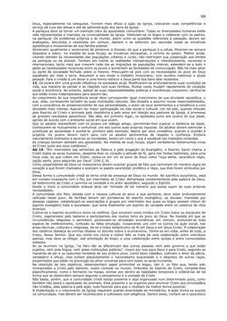 99
Deus, especialmente na catequese. Tornem mais eficaz a ação da Igreja, colocando suas competências a
serviço da cura das almas e até da administração dos bens da Igreja.
A paróquia deve se tornar um exemplo claro de apostolado comunitário. Todas as diversidades humanas estão
nela representadas e inseridas na universalidade da Igreja. Habituem-se os leigos a colaborar com os padres,
na paróquia. Os problemas próprios e do mundo, assim como as questões referentes à salvação, devem ser
analisados, discutidos e resolvidos em comum. Apóiem e se esforcem por secundar todas as iniciativas
apostólicas e missionárias de sua família eclesial.
Alimentem igualmente o sentimento de pertencer à diocese, de que a paróquia é a célula. Mostrem-se sempre
dispostos a aderir, na medida de suas forças, às iniciativas diocesanas, a convite do pastor. Melhor ainda,
visando atender às necessidades das populações urbanas e rurais, não restrinjam sua cooperação aos limites
da paróquia ou da diocese. Tenham em mente as realidades interparoquiais e interdiocesanas, nacionais e
internacionais, tanto mais que crescem cada dia as migrações de populações inteiras, estendem-se a todo o
globo as necessidades recíprocas entre os povos e aumentam as facilidades de comunicação. Não há mais setor
ou parte da sociedade fechado sobre si mesmo. Preocupem-se pois com as necessidades do povo de Deus
espalhado por toda a terra. Assumam a seu modo o trabalho missionário, com auxílios materiais e ajuda
pessoal. Para o cristão é um dever e uma honra restituir a Deus parte dos bens dele recebidos.
12. Os jovens têm uma grande influência na sociedade atual. Modificaram-se profundamente suas condições de
vida, sua maneira de pensar e as relações com suas famílias. Muitas vezes mudam rapidamente de condição
social e econômica. No entanto, apesar de suas responsabilidades políticas e econômicas crescerem, verifica-se
que estão muito malpreparados para assumi-las.
Ao crescimento de sua importância social deve corresponder igual crescimento de sua atividade apostólica, o
que, aliás, corresponde também às suas inclinações naturais. São levados a assumir novas responsabilidades,
com a consciência do amadurecimento de sua personalidade, o ardor de seus sentimentos e a tendência a uma
atividade mais intensa. Aspiram ter maior participação na vida social e cultural. Um tal zelo, quando imbuído
pelo Espírito de Cristo e animado pela obediência e pelo amor em relação aos pastores da Igreja, é promessa
de grandes resultados apostólicos. São eles, em primeiro lugar, os apóstolos junto aos jovens de sua idade,
agindo de acordo com o ambiente social em que vivem.
Que os adultos mantenham com os jovens um diálogo amigo, permitindo-lhes superar a distância da idade,
conhecerem-se mutuamente e comunicar uns aos outros suas próprias riquezas. Os adultos devem estimular a
juventude ao apostolado e auxiliá-la, primeiro pelo exemplo, depois por seus conselhos, quando a ocasião é
propícia. Os jovens devem nutrir para com os adultos sentimentos de respeito e confiança. Embora
naturalmente inclinados a apreciar as novidades, levem em conta o que é saudável nas tradições recebidas.
As crianças tenham também seu apostolado. Na medida de suas forças, sejam verdadeiras testemunhas vivas
de Cristo junto aos seus coetâneos”.
AG 15: “Por intermédio das sementes da Palavra e pela pregação do Evangelho, o Espírito Santo chama a
Cristo todos os seres humanos, desperta-lhes no coração a atitude de fé, gera nas fontes batismais, para uma
nova vida, os que crêem em Cristo, reúne-os em um só povo de Deus como “raça eleita, sacerdócio régio,
nação santa, povo adquirido por Deus” (1Pd 2, 9).
Como cooperadores de Deus os missionários devem suscitar grupos de fiéis que caminhem de maneira digna da
vocação a que foram chamados e exerçam os papéis sacerdotal, profético e régio, que lhes foram atribuídos por
Deus.
Dessa forma a comunidade cristã se torna sinal da presença de Deus no mundo. No sacrifício eucarístico, está
em contato incessante com o Pai, por intermédio de Cristo. Alimentada constantemente pela palavra de Deus,
dá testemunho de Cristo e caminha na caridade e no ardor apostólico, segundo o Espírito.
Desde o início a comunidade eclesial deve ser formada de tal maneira que possa suprir às suas próprias
necessidades.
A comunidade dos fiéis, dotada com a riqueza cultural do povo a que pertence, deve estar profundamente
radicada nesse povo. As famílias devem ser portadoras do espírito evangélico; as escolas, mantidas por
pessoas capazes; estabeleçam-se associações e grupos por intermédio dos quais os leigos possam imbuir do
espírito evangélico toda a sociedade; que reine finalmente um espírito de caridade entre os católicos de ritos
diversos.
Cultive-se o espírito ecumênico entre os neófitos. Que encarem como irmãos em Cristo todos os discípulos de
Cristo, regenerados pelo batismo e participantes dos muitos bens do povo de Deus. Na medida em que as
circunstâncias religiosas o permitam, promovam-se atividades ecumênicas em comum, excluindo-se toda
espécie de indiferentismo, confusão ou falsa emulação. Cooperando uns com os outros na ação social, nas
áreas técnicas, culturais e religiosas, dá-se a todos testemunho da fé em Deus e em Jesus Cristo. A colaboração
dos católicos obedeça às normas ditadas no decreto sobre o ecumenismo. Tenha-se em vista, antes de tudo, a
Cristo, Nosso Senhor. Que seu nome nos reúna a todos! Não se trata de uma colaboração entre indivíduos
apenas, mas deve se chegar, sob orientação do bispo, a uma colaboração entre igrejas e entre comunidades
eclesiais.
Ao se reunirem na Igreja, “os fiéis não se diferenciam das outras pessoas nem pelo governo a que estão
sujeitos, nem pela língua, nem pelas instituições políticas”. Vivem por isso para Deus e para Cristo, segundo as
maneiras de ser e os costumes honestos de seu próprio povo. Como bons cidadãos, cultivam o amor da pátria,
verdadeiro e eficaz, mas evitam absolutamente o nacionalismo exacerbado e o desprezo de outras raças,
empenhados que estão na promoção do amor universal para com todos os seres humanos.
Na obtenção de tais objetivos, desempenham papel primordial os leigos, isto é, os fiéis que, tendo sido
incorporados a Cristo pelo batismo, vivem contudo no mundo. Imbuídos do Espírito de Cristo, compete-lhes
especificamente, como o fermento na massa, animar por dentro as realidades temporais e ordená-las de tal
forma que se desenrolem sempre segundo o pensamento e a vontade de Cristo.
Não basta, porém, que a comunidade cristã esteja presente e seja organizada num determinado povo, como
também não basta o apostolado do exemplo. Está presente e se organiza para anunciar Cristo aos concidadãos
não-cristãos, pela palavra e pela ação, tudo fazendo para que o recebam da melhor forma possível.
A implantação e o crescimento da Igreja requerem grande diversidade de ministérios. A ação divina os suscita
na comunidade, mas devem ser reconhecidos e cultivados com diligência. Dentre estes, contam-se o sacerdócio
 