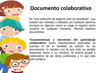 Documento colaborativo
Es "una colección de páginas web de hipertexto*, que
pueden ser visitadas y editadas por cualquier persona
(aunque en algunos casos se exige el registro como
usuario) en cualquier momento. Permite elaborar
documentos.

Características y elementos del aprendizaje
colaborativo: Como características esenciales se
cuentan la de la facilidad de edición de los
documentos, la rapidez con la que esto es posible
(haciendo honor a su nombre), la autoría grupal y
colaborativa de las obras publicadas y lo que todo
esto conlleva.
 