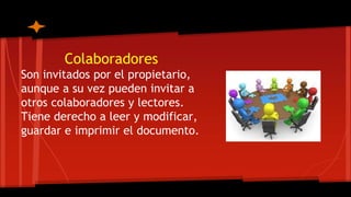 Colaboradores
Son invitados por el propietario,
aunque a su vez pueden invitar a
otros colaboradores y lectores.
Tiene derecho a leer y modificar,
guardar e imprimir el documento.
 