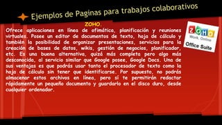 ZOHO.
Ofrece aplicaciones en línea de ofimática, planificación y reuniones
virtuales. Posee un editor de documentos de texto, hoja de cálculo y
también la posibilidad de organizar presentaciones, servicios para la
creación de bases de datos, wikis, gestión de negocios, planificador,
etc. Es una buena alternativa, quizá más completa pero algo más
desconocida, al servicio similar que Google posee, Google Docs. Una de
sus ventajas es que podrás usar tanto el procesador de texto como la
hoja de cálculo sin tener que identificarse. Por supuesto, no podrás
almacenar estos archivos en línea, pero sí te permitirán redactar
rápidamente un pequeño documento y guardarlo en el disco duro, desde
cualquier ordenador.
 