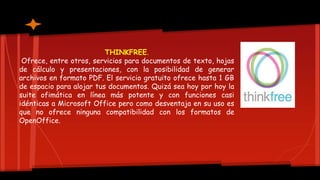 THINKFREE.
Ofrece, entre otros, servicios para documentos de texto, hojas
de cálculo y presentaciones, con la posibilidad de generar
archivos en formato PDF. El servicio gratuito ofrece hasta 1 GB
de espacio para alojar tus documentos. Quizá sea hoy por hoy la
suite ofimática en línea más potente y con funciones casi
idénticas a Microsoft Office pero como desventaja en su uso es
que no ofrece ninguna compatibilidad con los formatos de
OpenOffice.
 