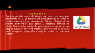 GOOGLE DOCS.
Servicio gratuito online de Google que sirve para almacenar
documentos en él. Es también una suite ofimática en donde es
posible crear y editar documentos. Además, dispone de un
soporte multiformato para cargar y descargar archivos del
mismo. Muy intuitivo y amigable, posee un procesador de textos,
hoja de cálculo y editor de presentaciones y todos los archivos
están siempre accesibles desde cualquier equipo con conexión a
Internet.
 