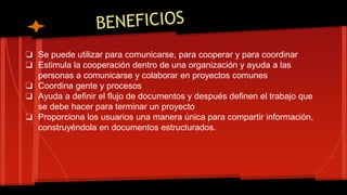 ❏ Se puede utilizar para comunicarse, para cooperar y para coordinar
❏ Estimula la cooperación dentro de una organización y ayuda a las
personas a comunicarse y colaborar en proyectos comunes
❏ Coordina gente y procesos
❏ Ayuda a definir el flujo de documentos y después definen el trabajo que
se debe hacer para terminar un proyecto
❏ Proporciona los usuarios una manera única para compartir información,
construyéndola en documentos estructurados.
 