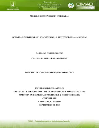 MODULO BIOTECNOLOGIA AMBIENTAL
ACTIVIDAD INDIVIDUAL APLICACIONES DE LA BIOTECNOLOGIA AMBIENTAL
CAROLINA OSORIO SOLANO
CLAUDIA PATRICIA URBANO MAURY
DOCENTE: DR. CARLOS ARTURO GRANADA LOPEZ
UNIVERSIDAD DE MANIZALES
FACULTAD DE CIENCIAS CONTABLES, ECONOMICAS Y ADMINISTRATIVAS
MAESTRIA EN DESARROLLO SOSTENIBLE Y MEDIO AMBIENTE,
COHORTE XIII
MANIZALES, COLOMBIA
SEPTIEMBRE DE 2015
 