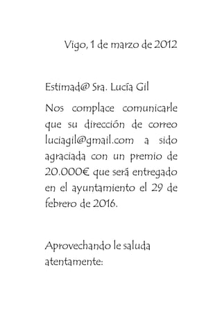 Vigo, 1 de marzo de 2012
Estimad@ Sra. Lucía Gil
Nos complace comunicarle
que su dirección de correo
luciagil@gmail.com a sido
agraciada con un premio de
20.000€ que será entregado
en el ayuntamiento el 29 de
febrero de 2016.
Aprovechando le saluda
atentamente:
 
