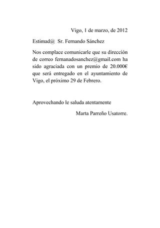 Vigo, 1 de marzo, de 2012

Estimad@ Sr. Fernando Sánchez

Nos complace comunicarle que su dirección
de correo fernanadosanchez@gmail.com ha
sido agraciada con un premio de 20.000€
que será entregado en el ayuntamiento de
Vigo, el próximo 29 de Febrero.



Aprovechando le saluda atentamente

                  Marta Parreño Usatorre.
 