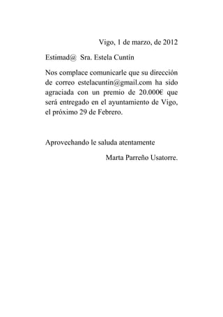 Vigo, 1 de marzo, de 2012

Estimad@ Sra. Estela Cuntín

Nos complace comunicarle que su dirección
de correo estelacuntin@gmail.com ha sido
agraciada con un premio de 20.000€ que
será entregado en el ayuntamiento de Vigo,
el próximo 29 de Febrero.



Aprovechando le saluda atentamente

                   Marta Parreño Usatorre.
 