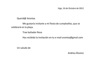 Vigo, 16 de Octubre de 2012



     Querid@ Arantxa

           Me gustaría invitarte a mi fiesta de cumpleaños, que se
celebrará en la playa.

          Trae bañador Rosa

          Has recibido la invitación en tu e-mail arantxa@gmail.com



     Un saludo de

                                                      Andrea Álvarez
 
