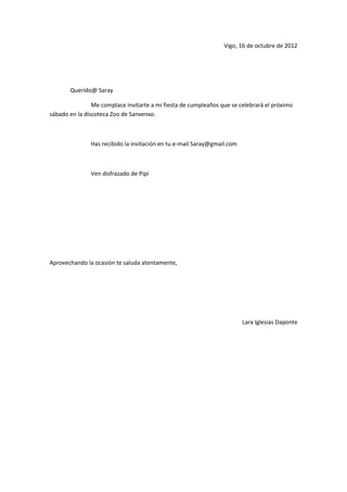 Vigo, 16 de octubre de 2012




       Querido@ Saray

                Me complace invitarte a mi fiesta de cumpleaños que se celebrará el próximo
sábado en la discoteca Zoo de Sanxenxo.



               Has recibido la invitación en tu e-mail Saray@gmail.com



               Ven disfrazado de Pipi




Aprovechando la ocasión te saluda atentamente,




                                                                         Lara Iglesias Daponte
 