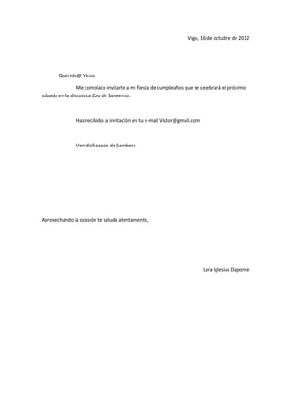 Vigo, 16 de octubre de 2012




       Querido@ Víctor

                Me complace invitarte a mi fiesta de cumpleaños que se celebrará el próximo
sábado en la discoteca Zoo de Sanxenxo.



               Has recibido la invitación en tu e-mail Víctor@gmail.com



               Ven disfrazado de Sambera




Aprovechando la ocasión te saluda atentamente,




                                                                          Lara Iglesias Daponte
 