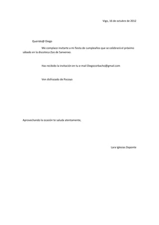 Vigo, 16 de octubre de 2012




       Querido@ Diego

                Me complace invitarte a mi fiesta de cumpleaños que se celebrará el próximo
sábado en la discoteca Zoo de Sanxenxo.



               Has recibido la invitación en tu e-mail Diegocorbacho@gmail.com



               Ven disfrazado de Pocoyo




Aprovechando la ocasión te saluda atentamente,




                                                                        Lara Iglesias Daponte
 