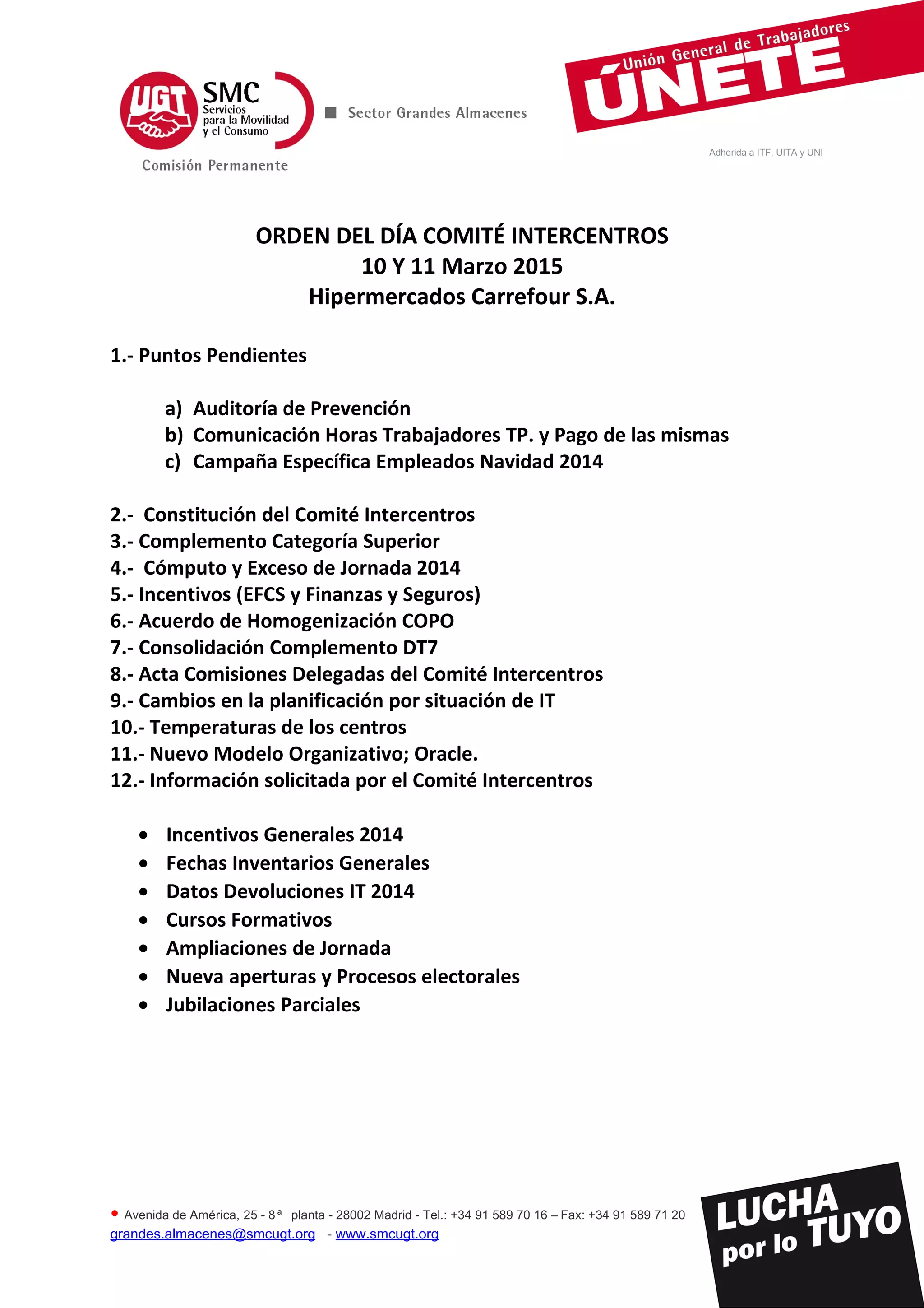 Adherida a ITF, UITA y UNI
ORDEN DEL DÍA COMITÉ INTERCENTROS
10 Y 11 Marzo 2015
Hipermercados Carrefour S.A.
1.- Puntos Pendientes
a) Auditoría de Prevención
b) Comunicación Horas Trabajadores TP. y Pago de las mismas
c) Campaña Específica Empleados Navidad 2014
2.- Constitución del Comité Intercentros
3.- Complemento Categoría Superior
4.- Cómputo y Exceso de Jornada 2014
5.- Incentivos (EFCS y Finanzas y Seguros)
6.- Acuerdo de Homogenización COPO
7.- Consolidación Complemento DT7
8.- Acta Comisiones Delegadas del Comité Intercentros
9.- Cambios en la planificación por situación de IT
10.- Temperaturas de los centros
11.- Nuevo Modelo Organizativo; Oracle.
12.- Información solicitada por el Comité Intercentros
• Incentivos Generales 2014
• Fechas Inventarios Generales
• Datos Devoluciones IT 2014
• Cursos Formativos
• Ampliaciones de Jornada
• Nueva aperturas y Procesos electorales
• Jubilaciones Parciales
• Avenida de América, 25 - 8 ª planta - 28002 Madrid - Tel.: +34 91 589 70 16 – Fax: +34 91 589 71 20
grandes.almacenes@smcugt.org - www.smcugt.org