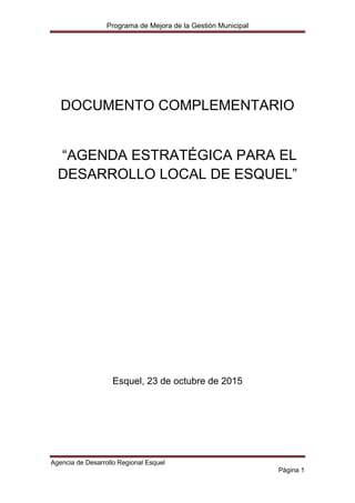 Programa de Mejora de la Gestión Municipal
Agencia de Desarrollo Regional Esquel
Página 1
DOCUMENTO COMPLEMENTARIO
“AGENDA ESTRATÉGICA PARA EL
DESARROLLO LOCAL DE ESQUEL”
Esquel, 23 de octubre de 2015
 