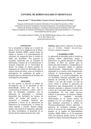 CONTROL DE ROBOTS BASADO EN BIOSEÑALES

               Jorge Ierache1,2,3, Martin Dittler3, Gustavo Pereira3, Ramón García Martínez4.

           Programa de Doctorado Facultad de Informática Universidad Nacional de La Plata 1
        Laboratorio de Sistemas Inteligentes Facultad de Ingeniería. Universidad de Buenos Aires2
            Instituto de Sistemas Inteligentes y Enseñanza Experimental de la Robótica FICCTE3
    Grupo Investigación en Sistemas de Información. Departamento Desarrollo Productivo y Tecnológico.
                                      Universidad Nacional de Lanús4

              Universidad de Morón, Cabildo 134, (B1708JPD) Morón, Buenos Aires, Argentina
                                           54 11 5627 200 int 189
                                         jierache@unimoron.edu.ar



                CONTEXTO                                          Palabras clave: Robots, Maquina de interface
En la actualidad se trabaja en el control de                      con el Cerebro, Señales bio-electricas,
robots a través de la adaptación de de Brain-                     Interfaces humano-maquina.
Machine Interfase (BMI), nuestra líneas de
trabajo se enfocan a la experimentación de                                    1. INTRODUCCIÓN
soluciones de integración para el control de                      La aplicación de bioseñales para el control de
robots por bioseñales. Este proyecto se                           sistemas, robots, aplicaciones, juegos y
encuentra financiado por la Facultad de                           dispositivos en general presenta un enfoque
Informática, Ciencias de la Comunicación y                        novedoso al abrir las puertas para la
Técnicas Especiales de la Universidad de                          interacción entre humanos y computadoras en
Morón. Se trabaja en futuras pruebas de                           una nueva dimensión, donde se explotan
integración de control de Bioseñales para el                      específicamente biopotenciales eléctricos
control remoto de robots, como así también la                     registrados en el usuario, estos biopotenciales
participación de estudiantes de grado y                           incluyen el electro-miograma, el electro-
posgrado para la continuación de las líneas de                    encefalograma y el electro-oculograma, que
investigación relacionadas                                        son bioseñales eléctricas generadas por los
                                                                  patrones de actividad de los músculos, el
                RESUMEN                                           celebro y los ojos del usuario. La idea de
En este artículo se describe el trabajo de                        mover robots o facilitar la aplicación de
investigación que en la actualidad se está                        dispositivos para discapacitados sin aplicar
desarrollando dentro del área de las                              controles manuales y alcanzar el control sólo
comunicación de humanos a robots, sobre la                        a través de la actividad mental, fascinó a los
base de bioseñales cerebrales, con la                             investigadores. En este orden diversos
aplicación de tecnologías e interfases                            trabajos se presentaron, los primeros trabajos
disponibles que facilitaron las lecturas de                       recurrieron     a     implantar      electrodos
señales del cerebro del usuario y su                              intracraneales en la corteza motora de
asociación a comandos explícitos que                              primates [1], [2]. Los trabajos no invasivos
permitieron a través de la adecuación de                          para humanos recurrieron a señales de
dispositivos de comunicación, el control de                       Electroencefalogramas (EEG), aplicados a
robots bípedos y móviles. Nuestro trabajo                         ejercicios de comandos mentales, como
explora una solución de ingeniería, aplicando                     mover el cursor de una computadora [3], [4]
las bases tecnológicas, el desarrollo de un                       basados en el empleo de Brain-Machine
framework de comunicación de alto y bajo                          Interface (BMI) Millan et. al [5] demuestra
                                                                  cómo dos personas pueden mover un robot
                                                                  usando un simple electroencefalograma, sobre

   WICC 2010 - XII Workshop de Investigadores en Ciencias de la Computación                               641
 