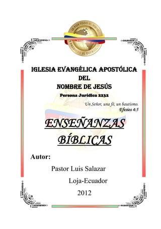 IGLESIA EVANGÉLICA APOSTÓLICA
             DEL
        NOMBRE DE JESÚS
            Persona Jurídica 2232

                      Un Señor, una fé, un bautismo.
                                         Efesios 4:5


    ENSEÑANZAS
      BÍBLICAS
Autor:
         Pastor Luis Salazar
               Loja-Ecuador
                   2012
 