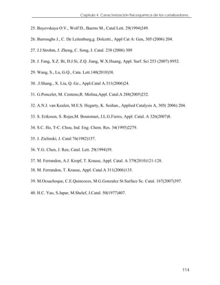Capítulo 4. Caracterización fisicoquímica de los catalizadores.
25. Buyevskaya O.V., Wolf D., Baerns M., Catal Lett. 29(1994)249.
26. Burroughs J., C. De Leitenburg,g. Dolcetti., Appl Cat A: Gen, 305 (2006) 204.
27. J.J.Strohm, J. Zheng, C. Song, J. Catal. 238 (2006) 309
28. J. Fang, X.Z. Bi, D.J.Si, Z.Q. Jiang, W.X.Huang, Appl. Surf. Sci 253 (2007) 8952.
29. Wang, S., Lu, G.Q., Cata. Lett.140(2010)38.
30. .J.Shang., X. Liu, Q. Ge., Appl.Catal A.311(2006)24.
31. G.Poncelet, M. Centeno,R. Molina,Appl. Catal.A 288(2005)232.
32. A.N.J. van Keulen, M.E.S. Hegarty, K. Seshan., Applied Catalysis A, 305( 2006) 204.
33. S. Eriksson, S. Rojas,M. Boutonnet, J.L.G.Fierro, Appl. Catal. A 326(2007)8.
34. S.C. Ho, T-C. Chou, Ind. Eng. Chem. Res. 34(1995)2279.
35. J. Zielinski, J. Catal 76(1982)157.
36. Y.G. Chen, J. Ren, Catal. Lett. 29(1994)39.
37. M. Ferrandon, A.J. Kropf, T. Krause, Appl. Catal. A 379(2010)121-128.
38. M. Ferrandon, T. Krause, Appl. Catal.A 311(2006)135.
39. M.Ocsachoque, C.E.Quincoces, M.G.Gonzalez St.Surface Sc. Catal. 167(2007)397.
40. H.C. Yao, S.Japar, M.Shelef, J.Catal. 50(1977)407.
114
 