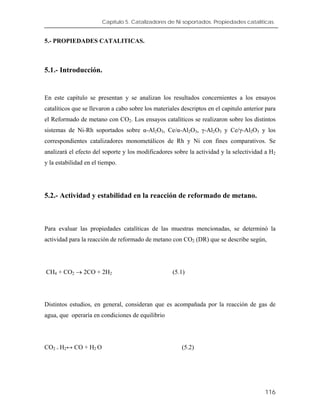 Capítulo 5. Catalizadores de Ni soportados. Propiedades catalíticas.
5.- PROPIEDADES CATALITICAS.
5.1.- Introducción.
En este capítulo se presentan y se analizan los resultados concernientes a los ensayos
catalíticos que se llevaron a cabo sobre los materiales descriptos en el capitulo anterior para
el Reformado de metano con CO2. Los ensayos catalíticos se realizaron sobre los distintos
sistemas de Ni-Rh soportados sobre α-Al2O3, Ce/α-Al2O3, γ-Al2O3 y Ce/γ-Al2O3 y los
correspondientes catalizadores monometálicos de Rh y Ni con fines comparativos. Se
analizará el efecto del soporte y los modificadores sobre la actividad y la selectividad a H2
y la estabilidad en el tiempo.
5.2.- Actividad y estabilidad en la reacción de reformado de metano.
Para evaluar las propiedades catalíticas de las muestras mencionadas, se determinó la
actividad para la reacción de reformado de metano con CO2 (DR) que se describe según,
CH4 + CO2 → 2CO + 2H2 (5.1)
Distintos estudios, en general, consideran que es acompañada por la reacción de gas de
agua, que operaría en condiciones de equilibrio
CO2 + H2↔ CO + H2 O (5.2)
116
 