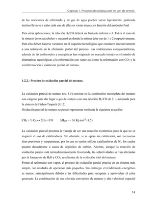 Capítulo 1. Procesos de producción de gas de síntesis.
de las reacciones de reformado y de gas de agua pueden variar ligeramente, pudiendo
incluso llevarse a cabo cada una de ellas en varias etapas, en función del producto final.
Para otras aplicaciones, la relación H2/CO deberá ser bastante inferior a 3. Tal es el caso de
la síntesis de oxoalcoholes y metanol en donde la misma debe ser de 1 o 2 respectivamente.
Para ello deben hacerse variantes en el esquema tecnológico, que conducen necesariamente
a una reducción en la eficiencia global del proceso. Las restricciones estequeométricas,
además de las ambientales y energéticas han originado un marcado interés en el estudio de
alternativas tecnológicas a la reformación con vapor, tal como la reformación con CO2 y la
oxireformacion u oxidación parcial de metano.
1.2.2.- Proceso de oxidación parcial de metano.
La oxidación parcial de metano (ec. 1.5) consiste en la combustión incompleta del metano
con oxígeno para dar lugar a gas de síntesis con una relación H2/CO de 2:1, adecuada para
la síntesis de Fisher-Tropsch [9,12].
Oxidación parcial de metano se puede representar mediante la siguiente ecuación:
CH4 + ½ O2 ↔ 2H2 + CO ∆H298 = - 36 Kj mol-1
(1.5)
La oxidación parcial presenta la ventaja de ser una reacción exotérmica para la que no se
requiere el uso de catalizadores. No obstante, si se opera sin catalizador, son necesarias
altas presiones y temperaturas, por lo que se suelen utilizar catalizadores de Ni, los cuales
pueden desactivarse a causa de depósitos de carbón. Además, aunque la reacción de
oxidación parcial está termodinámicamente favorecida, las selectividades se ven afectadas
por la formación de H2O y CO2, resultantes de la oxidación total del metano.
Frente al reformado con vapor, el proceso de oxidación parcial precisa de un sistema más
simple, con unidades de operación más pequeñas. Sin embargo, el rendimiento energético
es menor, principalmente debido a las dificultades para recuperar y aprovechar el calor
generado. La combinación de una elevada conversión de metano y alta velocidad espacial
14
 