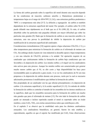Capítulo 6. Desactivación de catalizadores.
La forma del carbón generado sobre la superficie del metal durante esta reacción depende
de las condiciones de reacción; carbonos amorfos y filamentosos predominan a
temperaturas bajas en el rango de 450-670ºC [1,3,4] y una estructura grafítica predomina a
700ºC o a temperaturas más altas [5-7]. La difusión y segregación de carbón es también
dependiente de la estructura superficial del metal. Por ejemplo, el carbón sobre Ni (110)
puede difundir mas rápidamente en el bulk que en el Ni (100) [8]. Es más, el carbón
absorbido sobre las partículas más pequeñas difunde con mayor dificultad que sobre las
partículas más grandes [9]. Dado que la formación de carbón es una reacción sensible a la
estructura, esto nos provee la posibilidad de inhibir la deposición de carbón por
modificación de la estructura superficial del catalizador.
Consideraciones termodinámicas [10] sugieren operar a bajas relaciones CH4/CO2 (<1) y a
altas temperaturas para minimizar la formación de carbón en el reformado de metano con
CO2. Sin embargo desde el punto de vista industrial es deseable operar a bajas temperaturas
y con una relación de CH4/CO2 próxima a la unidad. Tal operación requiere de un
catalizador que cinéticamente inhiba la formación de carbón bajo condiciones que son
favorables a la deposición de carbón. Los metales nobles y el níquel son los catalizadores
más activos para este proceso. Aunque los metales nobles son caracterizados por generar
mucho menos carbón que el Ni, su alto costo y baja disponibilidad los hace poco
recomendables para su aplicación a gran escala. A su vez los catalizadores de Ni son mas
propensos a la deposición de carbón durante este proceso, razón por la cual es necesario
adicionarles promotores ó modificadores que inhiban la formación de carbón.
Dos propiedades de un catalizador son las que afectan principalmente a la deposición de
carbón: i) la estructura superficial y ii) la acidez superficial [11,12]. Un método de inhibir
la formación de carbón es controlar el tamaño de los ensambles de los átomos metálicos en
la superficie, dado que los ensambles necesarios para la formación de carbón son mucho
más grandes que para el reformado de metano [13]. Por otro lado la formación de carbón
puede ser atenuada o incluso suprimida cuando el metal es soportado sobre un óxido
metálico, como CeO2, TiO2, con ciertas características redox que contribuyan a ello.
En el capítulo 5 se observó que la estabilidad varía para los distintos catalizadores
ensayados. Los catalizadores bimetálicos, en general, fueron los más estables, y
especialmente, aquellos en que el soporte fue modificado por CeO2. Estas observaciones
144
 