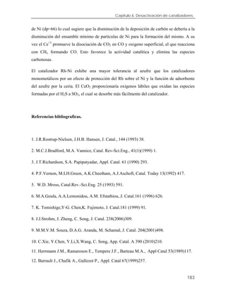 Capítulo 6. Desactivación de catalizadores.
de Ni (dp=66) lo cual sugiere que la disminución de la deposición de carbón se debería a la
disminución del ensamble mínimo de partículas de Ni para la formación del mismo. A su
vez el Ce+3
promueve la disociación de CO2 en CO y oxigeno superficial, el que reacciona
con CHx formando CO. Esto favorece la actividad catalítica y elimina las especies
carbonosas.
El catalizador Rh-Ni exhibe una mayor tolerancia al azufre que los catalizadores
monometálicos por un efecto de protección del Rh sobre el Ni y la función de adsorbente
del azufre por la ceria. El CeO2 proporcionaría oxígenos lábiles que oxidan las especies
formadas por el H2S a SO2, el cual se desorbe más fácilmente del catalizador.
Referencias bibliograficas.
1. J.R.Rostrup-Nielsen, J.H.B. Hansen, J. Catal., 144 (1993) 38.
2. M.C.J.Bradford, M.A. Vannice, Catal. Rev-Sci.Eng., 41(1)(1999) 1.
3. J.T.Richardson, S.A. Papipatyadar, Appl. Catal. 61 (1990) 293.
4. P.F.Vernon, M.LH.Green, A.K.Cheetham, A.J.Aschoft, Catal. Today 13(1992) 417.
5. W.D. Mross, Catal.Rev.-Sci.Eng. 25 (1993) 591.
6. M.A.Goula, A.A.Lemonidou, A.M. Efstathiou, J. Catal.161 (1996) 626.
7. K. Tomishige,Y-G. Chen,K. Fujimoto, J. Catal.181 (1999) 91.
8. J.J.Strohm, J. Zheng, C. Song, J. Catal. 238(2006)309.
9. M.M.V.M. Souza, D.A.G. Aranda, M. Schamal, J. Catal. 204(2001)498.
10. C.Xie, Y.Chen, Y.Li,X.Wang, C. Song, App. Catal. A 390 (2010)210.
11. Herrmann J.M., Ramaroson E., Tempere J.F., Barteau M.A., Appl Catal 53(1989)117.
12. Barrault J., Chafik A., Gallezot P., Appl. Catal 67(1999)257.
183
 