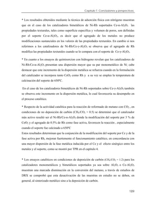 Capítulo 7. Conclusiones y perspectivas.
* Los resultados obtenidos mediante la técnica de adsorción física con nitrógeno muestran
que en el caso de los catalizadores bimetálicos de Ni-Rh soportados Ce-α-Al2O3 las
propiedades texturales, tales como superficie específica y volumen de poros, son definidas
por el soporte Ce-α-Al2O3, es decir que el agregado de los metales no produce
modificaciones sustanciales en los valores de las propiedades texturales. En cambio si nos
referimos a los catalizadores de Ni-Rh/Ce-γ-Al2O3 se observa que el agregado de Rh
modifica las propiedades texturales cuando se lo compara con el soporte de Ce-γ-Al2O3.
* En cuanto a los ensayos de quimisorcion con hidrogeno revelan que los catalizadores de
Ni-Rh/Ce-α-Al2O3 presentan una dispersión mayor que su par monometálico de Ni, cabe
destacar que este incremento de la dispersión metálica se refuerza cuando en la formulación
del catalizador se incorpora tanto CeO2 como Rh y a su vez se emplea la temperatura de
calcinación del soporte de 650ºC.
En el caso de los catalizadores bimetálicos de Ni-Rh soportados sobre Ce-γ-Al2O3 también
se observa este incremento en la dispersión metálica, lo cual favorecería su desempeño en
el proceso catalítico.
* Respecto de la actividad catalítica para la reacción de reformado de metano con CO2 , en
condiciones de no deposición de carbón (CH4/CO2 = 0.5) se determinó que el catalizador
más activo resultó ser el Ni-Rh/Ce-α-Al2O3 donde la modificación del soporte por 3 % de
CeO2 y el agregado de 0.5% de Rh como fase activa, favorecen la reacción , especialmente
cuando el soporte fue calcinado a 650ºC
Estos resultados determinan que la conjunción de la modificación del soporte por Ce y de la
fase activa por Rh, mejoran fuertemente el funcionamiento catalítico, en concordancia con
una mayor dispersión de la fase metálica inducida por el Ce y el efecto sinérgico entre los
metales y el soporte, como se mostró por TPR en el capítulo 4.
* Los ensayos catalíticos en condiciones de deposición de carbón (CH4/CO2 = 1.2) para los
catalizadores monometálicos y bimetálicos soportados ya sea sobre Al2O3 o Ce-Al2O3
muestran una marcada disminución en la conversión del metano, a través de estudios de
DRX se comprobó que esta desactivación de las muestras en estudio no se deben, en
general, al sinterizado metálico sino a la deposición de carbón.
189
 