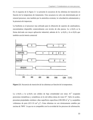 Capítulo 2. Catalizadores en este proceso.
En el esquema de la figura 2.1 se presenta la secuencia de las alúminas de transición en
función de la temperatura de tratamiento. Esta secuencia no solo esta determinada por el
mineral precursor, sino también por la atmósfera existente, la velocidad de calentamiento y
la presencia de impurezas.
La boehmita es el precursor mas utilizado para la obtención de soportes de catalizadores,
encontrándose disponible comercialmente con niveles de alta pureza. La γ-Al2O3 es la
forma derivada con mayor aplicación industrial, además de la η-Al2O3 y la α-Al2O3 que
también son de interés comercial
Figura 2.1. Secuencia de transición de las alúminas en función de la temperatura.
La γ-Al2O3 y la η-Al2O3 son sólidos de baja cristalinidad con iones Al+3
ocupando
posiciones tetraédricas y octaédricas en la red cúbica densa de iones O-2
. Salvo la acidez,
presentan propiedades similares: altas superficies especificas (100-200 m2
g-1
) y aceptables
volúmenes de poro (0.5-1.0 cm3
g-1
). Estas alúminas no son térmicamente estables por
encima de 700ºC lo que no es compatible con la severidad de los procesos de reformación.
30
 
