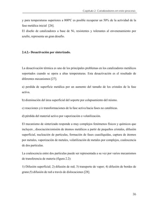 Capítulo 2. Catalizadores en este proceso.
y para temperaturas superiores a 800ºC es posible recuperar un 50% de la actividad de la
fase metálica inicial [26].
El diseño de catalizadores a base de Ni, resistentes y tolerantes al envenenamiento por
azufre, representa un gran desafío.
2.4.2.- Desactivación por sinterizado.
La desactivación térmica es uno de los principales problemas en los catalizadores metálicos
soportados cuando se opera a altas temperaturas. Esta desactivación es el resultado de
diferentes mecanismos [27].
a) perdida de superficie metálica por un aumento del tamaño de los cristales de la fase
activa.
b) disminución del área superficial del soporte por colapsamiento del mismo.
c) reacciones y/o transformaciones de la fase activa hacia fases no catalíticas.
d) pérdida del material activo por vaporización o volatilización.
El mecanismo de sinterizado responde a muy complejos fenómenos físicos y químicos que
incluyen , disociación/emisión de átomos metálicos a partir de pequeños cristales, difusión
superficial, nucleación de partículas, formación de fases cuasilíquidas, captura de átomos
por metales, vaporización de metales, volatilización de metales por complejos, coalescencia
de dos partículas.
La coalescencia entre dos partículas puede ser representada a su vez por varios mecanismos
de transferencia de materia (figura 2.2):
1) Difusión superficial; 2) difusión de red; 3) transporte de vapor; 4) difusión de bordes de
grano;5) difusión de red a través de dislocaciones [28].
36
 