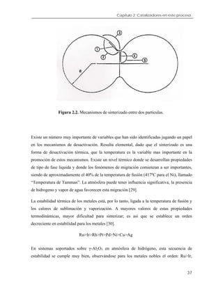 Capítulo 2. Catalizadores en este proceso.
Figura 2.2. Mecanismos de sinterizado entre dos partículas.
Existe un número muy importante de variables que han sido identificadas jugando un papel
en los mecanismos de desactivación. Resulta elemental, dado que el sinterizado es una
forma de desactivación térmica, que la temperatura es la variable mas importante en la
promoción de estos mecanismos. Existe un nivel térmico donde se desarrollan propiedades
de tipo de fase liquida y donde los fenómenos de migración comienzan a ser importantes,
siendo de aproximadamente el 40% de la temperatura de fusión (417ºC para el Ni), llamado
“Temperatura de Tamman”. La atmósfera puede tener influencia significativa, la presencia
de hidrogeno y vapor de agua favorecen esta migración [29].
La estabilidad térmica de los metales está, por lo tanto, ligada a la temperatura de fusión y
los calores de sublimación y vaporización. A mayores valores de estas propiedades
termodinámicas, mayor dificultad para sinterizar; es así que se establece un orden
decreciente en estabilidad para los metales [30].
Ru>Ir>Rh>Pt>Pd>Ni>Cu>Ag
En sistemas soportados sobre γ-Al2O3 en atmósfera de hidrógeno, esta secuencia de
estabilidad se cumple muy bien, observándose para los metales nobles el orden: Ru>Ir,
37
 