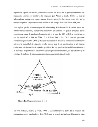 Capítulo 2. Catalizadores en este proceso.
deposición a partir de metano, sobre catalizadores de Ni-Ca-Al, el paso determinante del
mecanismo cinético es similar a la propuesta por Armor y colab., 1999[36], para el
reformado de metano con vapor a gas de síntesis; adsorción disociativa en un sitio activo
compuesto por un conjunto de varios átomos de Ni, energía de activación de 88 Kjmol-1
.
Esto sugiere que las primeras etapas del reformado y de la formación de carbón pasan por
intermediarios idénticos, fuertemente insaturados en carbono, los que en presencia de un
componente capaz de gasificar el deposito, tal es el caso del CO2 y H2O se convierten en
gas de síntesis (C + CO2 ↔ 2CO; C + H2O ↔ CO + H2). En el caso en que estos
compuestos gasificantes ( CO2 y H2O) se encuentren en defecto o no sean suficientemente
activos, la velocidad de deposito resulta mayor que la de gasificación, y el sistema
evoluciona a la formación de especies grafiticas. En esa publicación también se demuestra
la existencia mayoritaria de un carbono de tipo grafitico filamentoso, no desactivante y de
otro tipo de carbono de naturaleza encapsulante, que resulta desactivante.
Figura 2.3. Diagrama ternário C-H-O
En otros trabajos, Duprez y colab., 1990, [37]; establecieron a partir de la reacción del
ciclopentano sobre catalizadores de δ-Al2O3 que la génesis del carbono filamentoso pasa
40
 