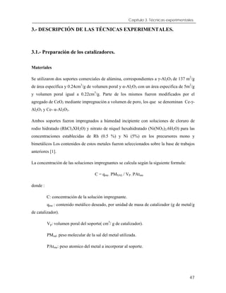 Capítulo 3. Técnicas experimentales.
3.- DESCRIPCIÓN DE LAS TÉCNICAS EXPERIMENTALES.
3.1.- Preparación de los catalizadores.
Materiales
Se utilizaron dos soportes comerciales de alúmina, correspondientes a γ-Al2O3 de 137 m2
/g
de área específica y 0.24cm3
/g de volumen poral y α-Al2O3 con un área especifica de 5m2
/g
y volumen poral igual a 0.22cm3
/g. Parte de los mismos fueron modificados por el
agregado de CeO2 mediante impregnación a volumen de poro, los que se denominan Ce-γ-
Al2O3 y Ce- α-Al2O3.
Ambos soportes fueron impregnados a húmedad incipiente con soluciones de cloruro de
rodio hidratado (RhCl3XH2O) y nitrato de níquel hexahidratado (Ni(NO3)2.6H2O) para las
concentraciones establecidas de Rh (0.5 %) y Ni (5%) en los precursores mono y
bimetálicos Los contenidos de estos metales fueron seleccionados sobre la base de trabajos
anteriores [1].
La concentración de las soluciones impregnantes se calcula según la siguiente formula:
C = qme . PMSAL / VP . PAtme
donde :
C: concentración de la solución impregnante.
qme : contenido metálico deseado, por unidad de masa de catalizador (g de metal/g
de catalizador).
Vp: volumen poral del soporte( cm3
/ g de catalizador).
PMsal: peso molecular de la sal del metal utilizada.
PAtme: peso atomico del metal a incorporar al soporte.
47
 