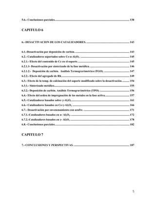 5.6.- Conclusiones parciales.......................................................................................................... 138
CAPITULO 6
6.- DESACTIVACION DE LOS CATALIZADORES. ............................................................. 143
6.1.-Desactivación por deposición de carbón.............................................................................. 143
6.2.- Catalizadores soportados sobre Ce-α-Al2O3 . ..................................................................... 145
6.2.1.- Efecto del contenido de Ce en el soporte.......................................................................... 145
6.2.1.1- Desactivación por sinterizado de la fase metálica......................................................... 146
6.2.1.2.- Deposición de carbón. Análisis Termogravimetrico (TGO). .................................... 147
6.2.2.- Efecto del agregado de Rh................................................................................................. 149
6.3.- Efecto de la temp. de calcinación del soporte modificado sobre la desactivación........... 154
6.3.1.- Sinterizado metálico........................................................................................................... 155
6.3.2.- Deposición de carbón. Análisis Termogravimétrico (TPO)........................................... 156
6.4.- Efecto del orden de impregnación de los metales en la fase activa................................... 157
6.5.- Catalizadores basados sobre γ-Al2O3................................................................................... 161
6.6.- Catalizadores basados en Ce-γ-Al2O3. ................................................................................. 166
6.7.- Desactivación por envenenamiento con azufre. ................................................................. 171
6.7.1.-Catalizadores basados en α- Al2O3. ................................................................................... 172
6.7.2.-Catalizadores basados en γ- Al2O3. .................................................................................... 178
6.8.- Conclusiones parciales.......................................................................................................... 182
CAPITULO 7
7.- CONCLUSIONES Y PERSPECTIVAS. ............................................................................... 187
5
 