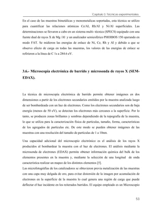 Capítulo 3. Técnicas experimentales.
En el caso de las muestras bimetálicas y monometalicas soportadas, esta técnica se utilizo
para cuantificar las relaciones atómicas Ce/Al, Rh/Al y Ni/Al superficiales. Las
determinaciones se llevaron a cabo en un sistema multi- técnica (SPECS) equipado con una
fuente dual de rayos X de Mg /Al y un analizador semiesférico PHOIBOS 150 operando en
modo FAT. Se midieron las energías de enlace de Ni, Ce, Rh y Al y debido a que se
observo efecto de carga en todas las muestras, los valores de las energías de enlace se
refirieron a la línea de C 1s a 284.6 eV.
3.6.- Microscopía electrónica de barrido y microsonda de rayos X (SEM-
EDAX).
La técnica de microscopía electrónica de barrido permite obtener imágenes en dos
dimensiones a partir de los electrones secundarios emitidos por la muestra analizada luego
de ser bombardeada con un haz de electrones. Como los electrones secundarios son de baja
energía (menos de 50 eV), se detectan los electrones más cercanos a la superficie. Por lo
tanto, se producen zonas brillantes y sombras dependiendo de la topografía de la muestra,
lo que se utiliza para la caracterización física de partículas, tamaño, forma, características
de los agregados de partículas etc. De este modo se pueden obtener imágenes de las
muestras con una resolución del tamaño de partículas de 1 a 10nm.
Una capacidad adicional del microscopio electrónico es el análisis de los rayos X
producidos al bombardear la muestra con el haz de electrones. El análisis mediante la
microsonda de electrones (EDAX) permite obtener información química del bulk de los
elementos presentes en la muestra y, mediante la selección de una longitud de onda
característica realizar un mapeo de los distintos elementos [5].
Las microfotográfias de los catalizadores se obtuvieron previa metalización de las muestras
con una capa muy delgada de oro, para evitar distorsión de la imagen por acumulación de
electrones en la superficie de la muestra lo cual genera una región de carga que puede
deflectar el haz incidente en los reiterados barridos. El equipo empleado es un Microscopio
53
 