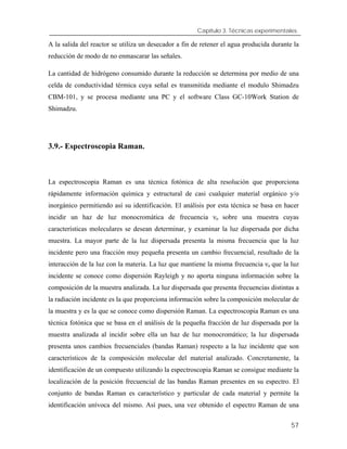 Capítulo 3. Técnicas experimentales.
A la salida del reactor se utiliza un desecador a fin de retener el agua producida durante la
reducción de modo de no enmascarar las señales.
La cantidad de hidrógeno consumido durante la reducción se determina por medio de una
celda de conductividad térmica cuya señal es transmitida mediante el modulo Shimadzu
CBM-101, y se procesa mediante una PC y el software Class GC-10Work Station de
Shimadzu.
3.9.- Espectroscopia Raman.
La espectroscopia Raman es una técnica fotónica de alta resolución que proporciona
rápidamente información química y estructural de casi cualquier material orgánico y/o
inorgánico permitiendo así su identificación. El análisis por esta técnica se basa en hacer
incidir un haz de luz monocromática de frecuencia νo sobre una muestra cuyas
características moleculares se desean determinar, y examinar la luz dispersada por dicha
muestra. La mayor parte de la luz dispersada presenta la misma frecuencia que la luz
incidente pero una fracción muy pequeña presenta un cambio frecuencial, resultado de la
interacción de la luz con la materia. La luz que mantiene la misma frecuencia νo que la luz
incidente se conoce como dispersión Rayleigh y no aporta ninguna información sobre la
composición de la muestra analizada. La luz dispersada que presenta frecuencias distintas a
la radiación incidente es la que proporciona información sobre la composición molecular de
la muestra y es la que se conoce como dispersión Raman. La espectroscopia Raman es una
técnica fotónica que se basa en el análisis de la pequeña fracción de luz dispersada por la
muestra analizada al incidir sobre ella un haz de luz monocromático; la luz dispersada
presenta unos cambios frecuenciales (bandas Raman) respecto a la luz incidente que son
característicos de la composición molecular del material analizado. Concretamente, la
identificación de un compuesto utilizando la espectroscopia Raman se consigue mediante la
localización de la posición frecuencial de las bandas Raman presentes en su espectro. El
conjunto de bandas Raman es característico y particular de cada material y permite la
identificación unívoca del mismo. Así pues, una vez obtenido el espectro Raman de una
57
 