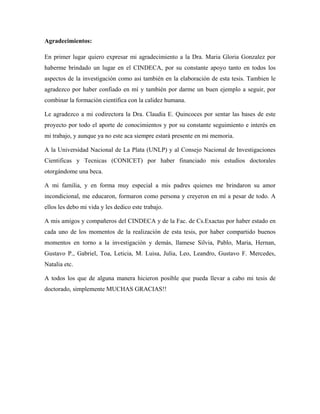 Agradecimientos:
En primer lugar quiero expresar mi agradecimiento a la Dra. Maria Gloria Gonzalez por
haberme brindado un lugar en el CINDECA, por su constante apoyo tanto en todos los
aspectos de la investigación como asi también en la elaboración de esta tesis. Tambien le
agradezco por haber confiado en mí y también por darme un buen ejemplo a seguir, por
combinar la formación científica con la calidez humana.
Le agradezco a mi codirectora la Dra. Claudia E. Quincoces por sentar las bases de este
proyecto por todo el aporte de conocimientos y por su constante seguimiento e interés en
mi trabajo, y aunque ya no este aca siempre estará presente en mi memoria.
A la Universidad Nacional de La Plata (UNLP) y al Consejo Nacional de Investigaciones
Cientificas y Tecnicas (CONICET) por haber financiado mis estudios doctorales
otorgándome una beca.
A mi familia, y en forma muy especial a mis padres quienes me brindaron su amor
incondicional, me educaron, formaron como persona y creyeron en mí a pesar de todo. A
ellos les debo mi vida y les dedico este trabajo.
A mis amigos y compañeros del CINDECA y de la Fac. de Cs.Exactas por haber estado en
cada uno de los momentos de la realización de esta tesis, por haber compartido buenos
momentos en torno a la investigación y demás, llamese Silvia, Pablo, Maria, Hernan,
Gustavo P., Gabriel, Toa, Leticia, M. Luisa, Julia, Leo, Leandro, Gustavo F. Mercedes,
Natalia etc.
A todos los que de alguna manera hicieron posible que pueda llevar a cabo mi tesis de
doctorado, simplemente MUCHAS GRACIAS!!
 