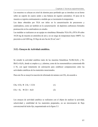 Capítulo 3. Técnicas experimentales.
Las muestras se colocan en crisol de alumina poco profundo que se introduce en un horno
sobre un soporte de cuarzo unido a una balanza de registro automático. El peso de la
muestra se registra continuamente a medida que se incrementa la temperatura.
Los datos obtenidos por TGA son útiles en la caracterización de precursores y
catalizadores, como así también en la caracterización de depósitos carbonosos formados
postreacción en los catalizadores en estudio.
Las medidas se realizaron en un equipo no simultáneo Shimadzu TGA-50 y DTA-50 sobre
10-20 mg de muestra en atmósfera de aire y en un rango de temperatura hasta 1000o
C. La
precisión es de 0.001mg. El flujo de aire fue de 20 cm3
.min-1
.
3.12.- Ensayos de Actividad catalítica.
Se estudió la actividad catalítica tanto de las muestras bimetálicas Ni-Rh/Al2O3 y Ni-
Rh/Ce-Al2O3, donde se empleo α y γ alúmina, como de los monometálicos conteniendo Rh
ó Ni, con igual tratamiento de calcinación para establecer comparaciones entre las
actividades catalíticas de los materiales mencionados.
Para este fin se ensayó la reacción de reformado de metano con CO2, de acuerdo a
CH4 +CO2 2 H2 + 2 CO (1)
CO2 + H2 CO + H2O (2)
Los ensayos de actividad catalítica se realizaron con el objeto de analizar la actividad,
selectividad y estabilidad de los materiales preparados, en un microreactor de flujo
convencional de lecho fijo, esquematizado en la figura 3.3.
61
 