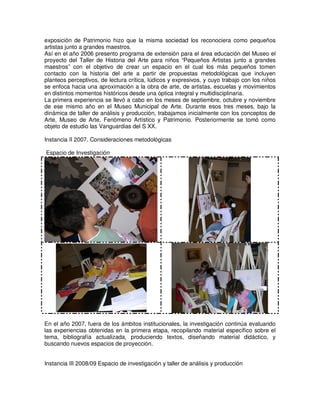 exposición de Patrimonio hizo que la misma sociedad los reconociera como pequeños
artistas junto a grandes maestros.
Así en el año 2006 presento programa de extensión para el área educación del Museo el
proyecto del Taller de Historia del Arte para niños “Pequeños Artistas junto a grandes
maestros” con el objetivo de crear un espacio en el cual los más pequeños tomen
contacto con la historia del arte a partir de propuestas metodológicas que incluyen
planteos perceptivos, de lectura crítica, lúdicos y expresivos, y cuyo trabajo con los niños
se enfoca hacia una aproximación a la obra de arte, de artistas, escuelas y movimientos
en distintos momentos históricos desde una óptica integral y multidisciplinaria.
La primera experiencia se llevó a cabo en los meses de septiembre, octubre y noviembre
de ese mismo año en el Museo Municipal de Arte. Durante esos tres meses, bajo la
dinámica de taller de análisis y producción, trabajamos inicialmente con los conceptos de
Arte, Museo de Arte, Fenómeno Artístico y Patrimonio. Posteriormente se tomó como
objeto de estudio las Vanguardias del S XX.
Instancia II 2007. Consideraciones metodológicas
Espacio de Investigación
En el año 2007, fuera de los ámbitos institucionales, la investigación continúa evaluando
las experiencias obtenidas en la primera etapa, recopilando material específico sobre el
tema, bibliografía actualizada, produciendo textos, diseñando material didáctico, y
buscando nuevos espacios de proyección.
Instancia III 2008/09 Espacio de investigación y taller de análisis y producción
 