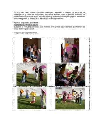 En abril de 2008, ambas instancias confluyen, llegando a integrar los espacios de
investigación y taller de producción. Pequeños Artistas junto a grandes maestros se
presenta entonces como lugar de intercambio y experimentación pedagógica, desde una
óptica integral en el ámbito de la educación artística para niños.
Algunas propuestas didácticas:
Habitando las Obras de Seurat
Buscaron el vestuario adecuado para meterse en la piel de los personajes que habitan las
obras de Georges Seurat.
Imágenes de los preparativos...
 