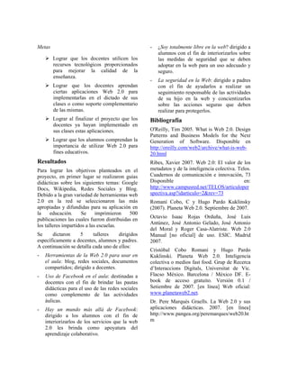 Metas
Lograr que los docentes utilicen los
recursos tecnológicos proporcionados
para mejorar la calidad de la
enseñanza.
Lograr que los docentes aprendan
ciertas aplicaciones Web 2.0 para
implementarlas en el dictado de sus
clases o como soporte complementario
de las mismas.
Lograr al finalizar el proyecto que los
docentes ya hayan implementado en
sus clases estas aplicaciones.
Lograr que los alumnos comprendan la
importancia de utilizar Web 2.0 para
fines educativos.
Resultados
Para lograr los objetivos planteados en el
proyecto, en primer lugar se realizaron guías
didácticas sobre los siguientes temas: Google
Docs, Wikipedia, Redes Sociales y Blog.
Debido a la gran variedad de herramientas web
2.0 en la red se seleccionaron las más
apropiadas y difundidas para su aplicación en
la educación. Se imprimieron 500
publicaciones las cuales fueron distribuidas en
los talleres impartidos a las escuelas.
Se dictaron 5 talleres dirigidos
específicamente a docentes, alumnos y padres.
A continuación se detalla cada uno de ellos:
- Herramientas de la Web 2.0 para usar en
el aula: blog, redes sociales, documentos
compartidos; dirigido a docentes.
- Uso de Facebook en el aula: destinadas a
docentes con el fin de brindar las pautas
didácticas para el uso de las redes sociales
como complemento de las actividades
áulicas.
- Hay un mundo más allá de Facebook:
dirigido a los alumnos con el fin de
interiorizarlos de los servicios que la web
2.0 les brinda como apoyatura del
aprendizaje colaborativo.
- ¿Soy totalmente libre en la web? dirigido a
alumnos con el fin de interiorizarlos sobre
las medidas de seguridad que se deben
adoptar en la web para un uso adecuado y
seguro.
- La seguridad en la Web: dirigido a padres
con el fin de ayudarlos a realizar un
seguimiento responsable de las actividades
de su hijo en la web y concientizarlos
sobre las acciones seguras que deben
realizar para protegerlos.
Bibliografía
O'Reilly, Tim 2005. What is Web 2.0. Design
Patterns and Business Models for the Next
Generation of Software. Disponible en
http://oreilly.com/web2/archive/what-is-web-
20.html
Ribes, Xavier 2007. Web 2.0: El valor de los
metadatos y de la inteligencia colectiva. Telos.
Cuadernos de comunicación e innovación, 73
Disponible en:
http://www.campusred.net/TELOS/articuloper
spectiva.asp?idarticulo=2&rev=73
Romaní Cobo, C y Hugo Pardo Kuklinsky
(2007). Planeta Web 2.0. Septiembre de 2007.
Octavio Isaac Rojas Orduña, José Luis
Antúnez, José Antonio Gelado, José Antonio
del Moral y Roger Casa-Alatriste. Web 2.0
Manual [no oficial] de uso. ESIC. Madrid
2007.
Cristóbal Cobo Romaní y Hugo Pardo
Kuklinski. Planeta Web 2.0. Inteligencia
colectiva o medios fast food. Grup de Recerca
d’Interaccions Digitals, Universitat de Vic.
Flacso México. Barcelona / México DF. E-
book de acceso gratuito. Versión 0.1 /
Setiembre de 2007. [en línea] Web oficial:
www.planetaweb2.net.
Dr. Pere Marquès Graells. La Web 2.0 y sus
aplicaciones didácticas. 2007. [en línea]
http://www.pangea.org/peremarques/web20.ht
m
 